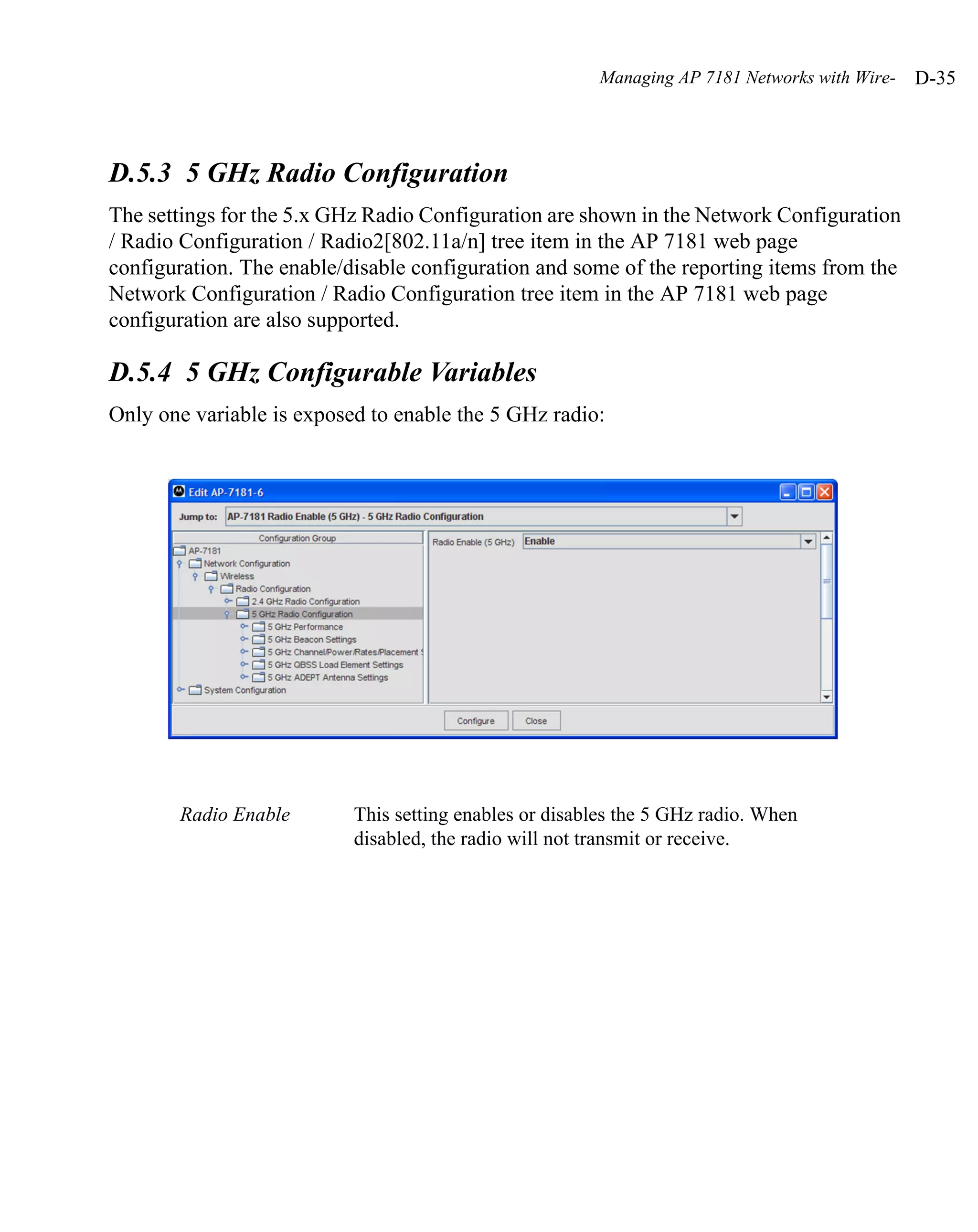 Managing AP 7181 Networks with Wire-   D-35



D.5.3 5 GHz Radio Configuration
The settings for the 5.x GHz Radio Configuration are shown in the Network Configuration
/ Radio Configuration / Radio2[802.11a/n] tree item in the AP 7181 web page
configuration. The enable/disable configuration and some of the reporting items from the
Network Configuration / Radio Configuration tree item in the AP 7181 web page
configuration are also supported.

D.5.4 5 GHz Configurable Variables
Only one variable is exposed to enable the 5 GHz radio:




       Radio Enable        This setting enables or disables the 5 GHz radio. When
                           disabled, the radio will not transmit or receive.
 