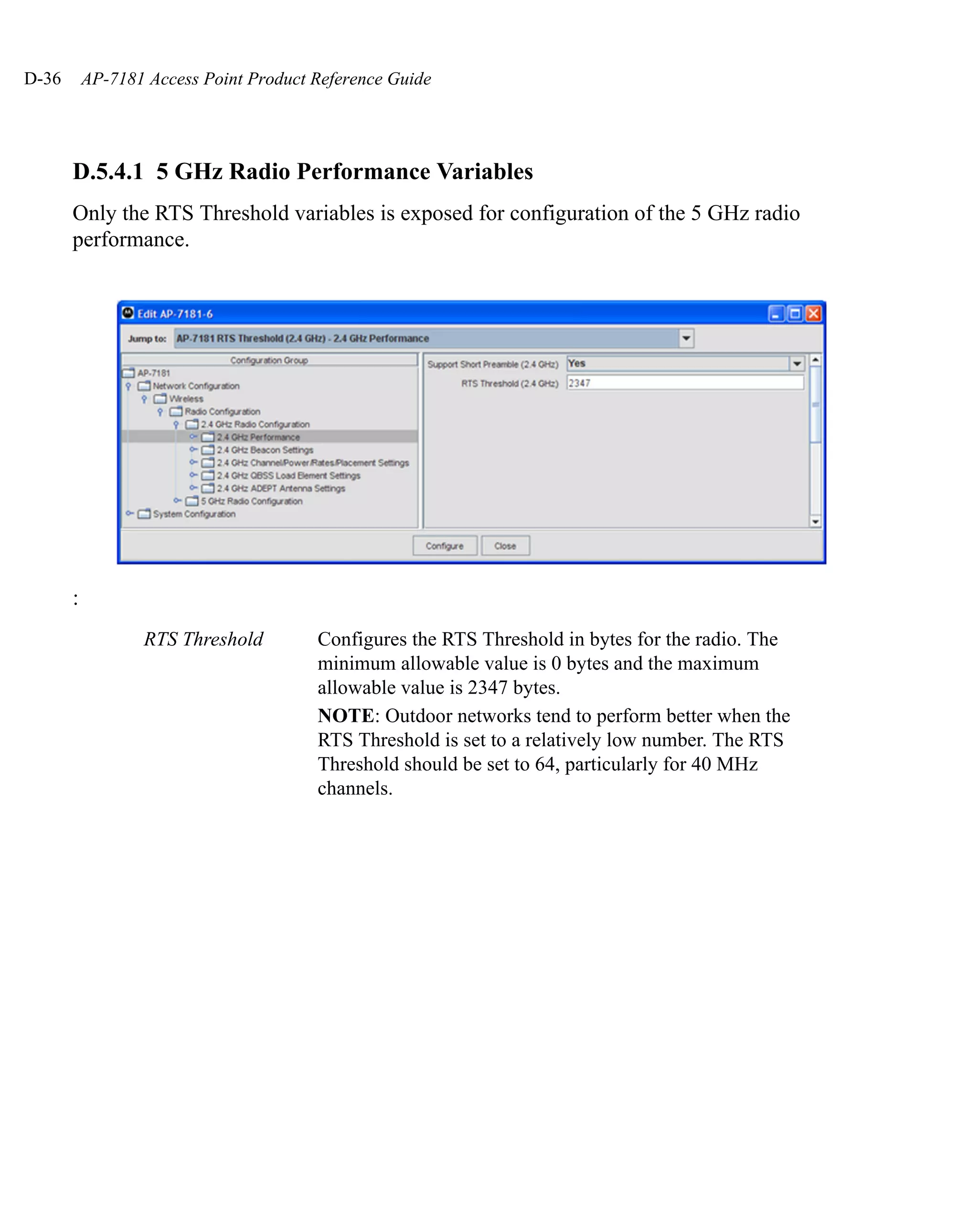 D-36       AP-7181 Access Point Product Reference Guide




       D.5.4.1 5 GHz Radio Performance Variables
       Only the RTS Threshold variables is exposed for configuration of the 5 GHz radio
       performance.




       :
                  RTS Threshold         Configures the RTS Threshold in bytes for the radio. The
                                        minimum allowable value is 0 bytes and the maximum
                                        allowable value is 2347 bytes.
                                        NOTE: Outdoor networks tend to perform better when the
                                        RTS Threshold is set to a relatively low number. The RTS
                                        Threshold should be set to 64, particularly for 40 MHz
                                        channels.
 