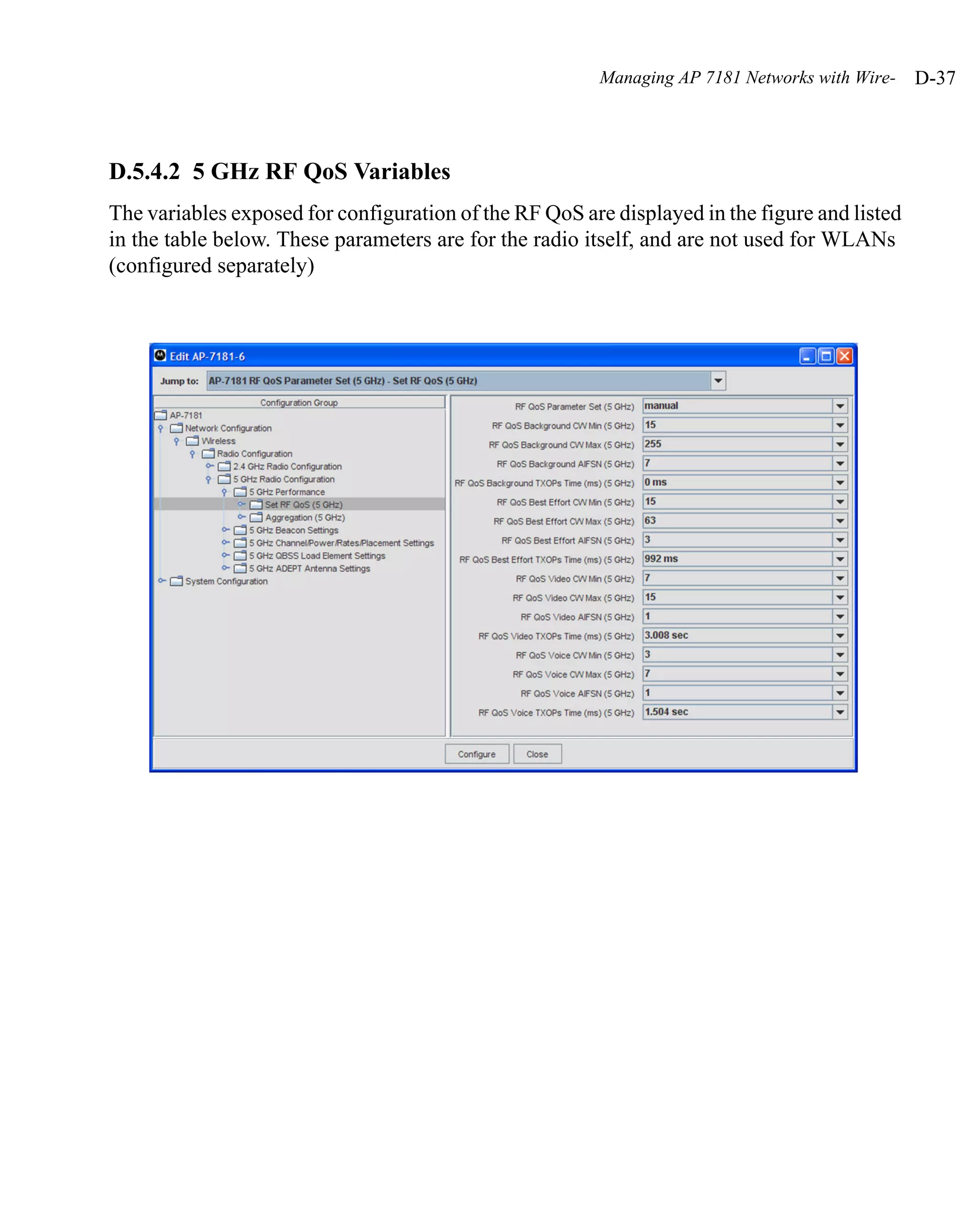 Managing AP 7181 Networks with Wire-   D-37



D.5.4.2 5 GHz RF QoS Variables
The variables exposed for configuration of the RF QoS are displayed in the figure and listed
in the table below. These parameters are for the radio itself, and are not used for WLANs
(configured separately)
 