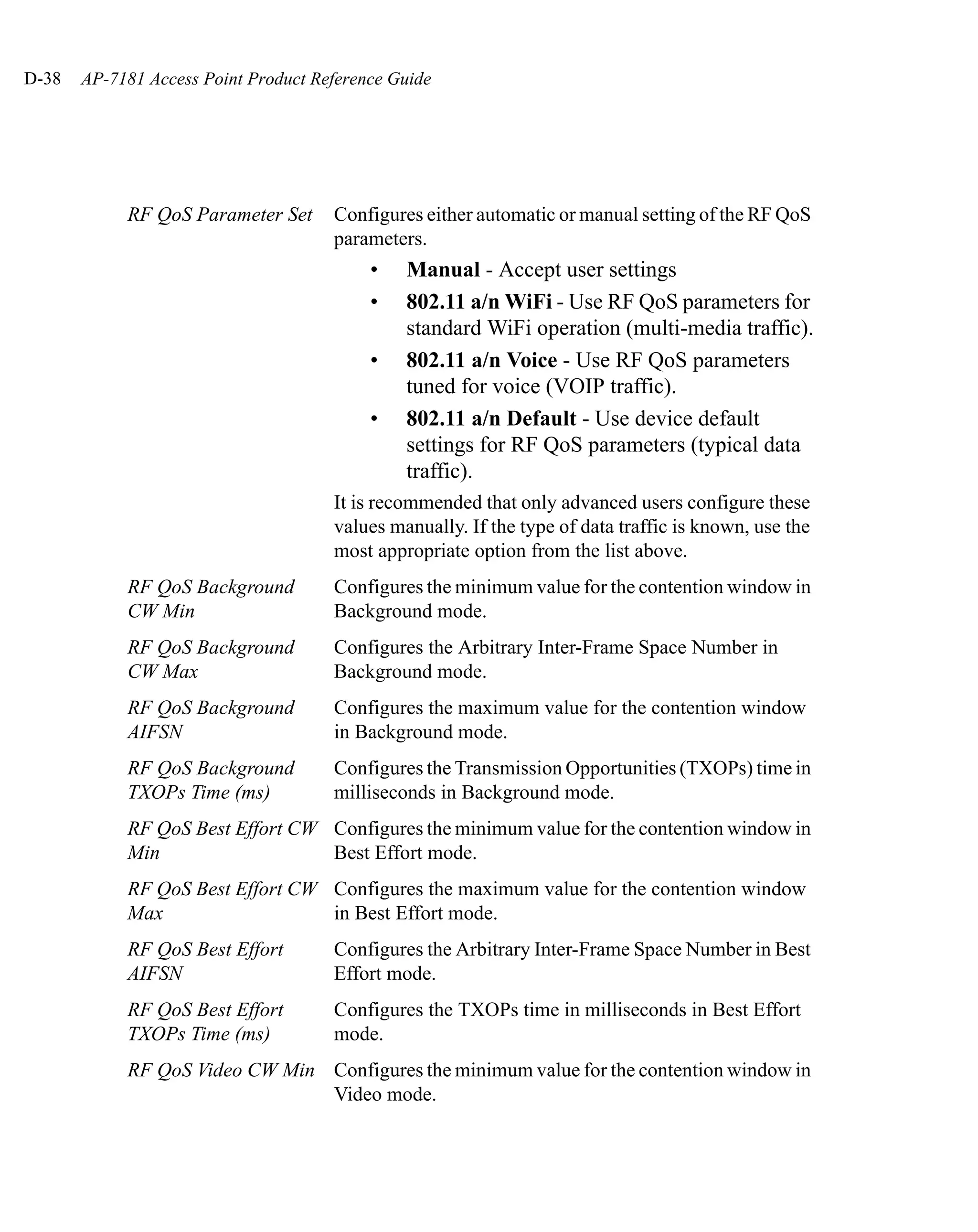 D-38   AP-7181 Access Point Product Reference Guide




            RF QoS Parameter Set      Configures either automatic or manual setting of the RF QoS
                                      parameters.
                                           •   Manual - Accept user settings
                                           •   802.11 a/n WiFi - Use RF QoS parameters for
                                               standard WiFi operation (multi-media traffic).
                                           •   802.11 a/n Voice - Use RF QoS parameters
                                               tuned for voice (VOIP traffic).
                                           •   802.11 a/n Default - Use device default
                                               settings for RF QoS parameters (typical data
                                               traffic).
                                      It is recommended that only advanced users configure these
                                      values manually. If the type of data traffic is known, use the
                                      most appropriate option from the list above.
            RF QoS Background         Configures the minimum value for the contention window in
            CW Min                    Background mode.
            RF QoS Background         Configures the Arbitrary Inter-Frame Space Number in
            CW Max                    Background mode.
            RF QoS Background         Configures the maximum value for the contention window
            AIFSN                     in Background mode.
            RF QoS Background         Configures the Transmission Opportunities (TXOPs) time in
            TXOPs Time (ms)           milliseconds in Background mode.
            RF QoS Best Effort CW Configures the minimum value for the contention window in
            Min                   Best Effort mode.
            RF QoS Best Effort CW Configures the maximum value for the contention window
            Max                   in Best Effort mode.
            RF QoS Best Effort        Configures the Arbitrary Inter-Frame Space Number in Best
            AIFSN                     Effort mode.
            RF QoS Best Effort        Configures the TXOPs time in milliseconds in Best Effort
            TXOPs Time (ms)           mode.
            RF QoS Video CW Min Configures the minimum value for the contention window in
                                Video mode.
 