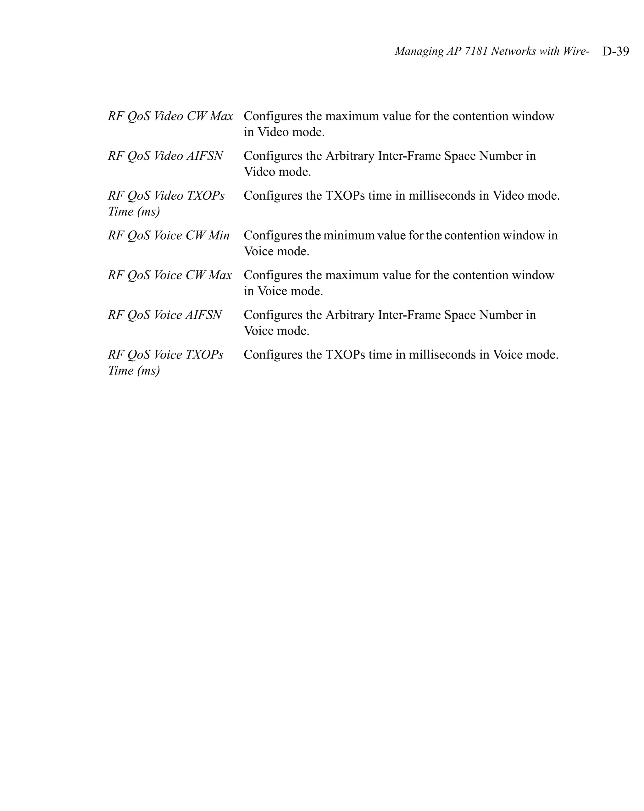 Managing AP 7181 Networks with Wire-   D-39



RF QoS Video CW Max Configures the maximum value for the contention window
                    in Video mode.
RF QoS Video AIFSN    Configures the Arbitrary Inter-Frame Space Number in
                      Video mode.
RF QoS Video TXOPs    Configures the TXOPs time in milliseconds in Video mode.
Time (ms)
RF QoS Voice CW Min   Configures the minimum value for the contention window in
                      Voice mode.
RF QoS Voice CW Max Configures the maximum value for the contention window
                    in Voice mode.
RF QoS Voice AIFSN    Configures the Arbitrary Inter-Frame Space Number in
                      Voice mode.
RF QoS Voice TXOPs    Configures the TXOPs time in milliseconds in Voice mode.
Time (ms)
 