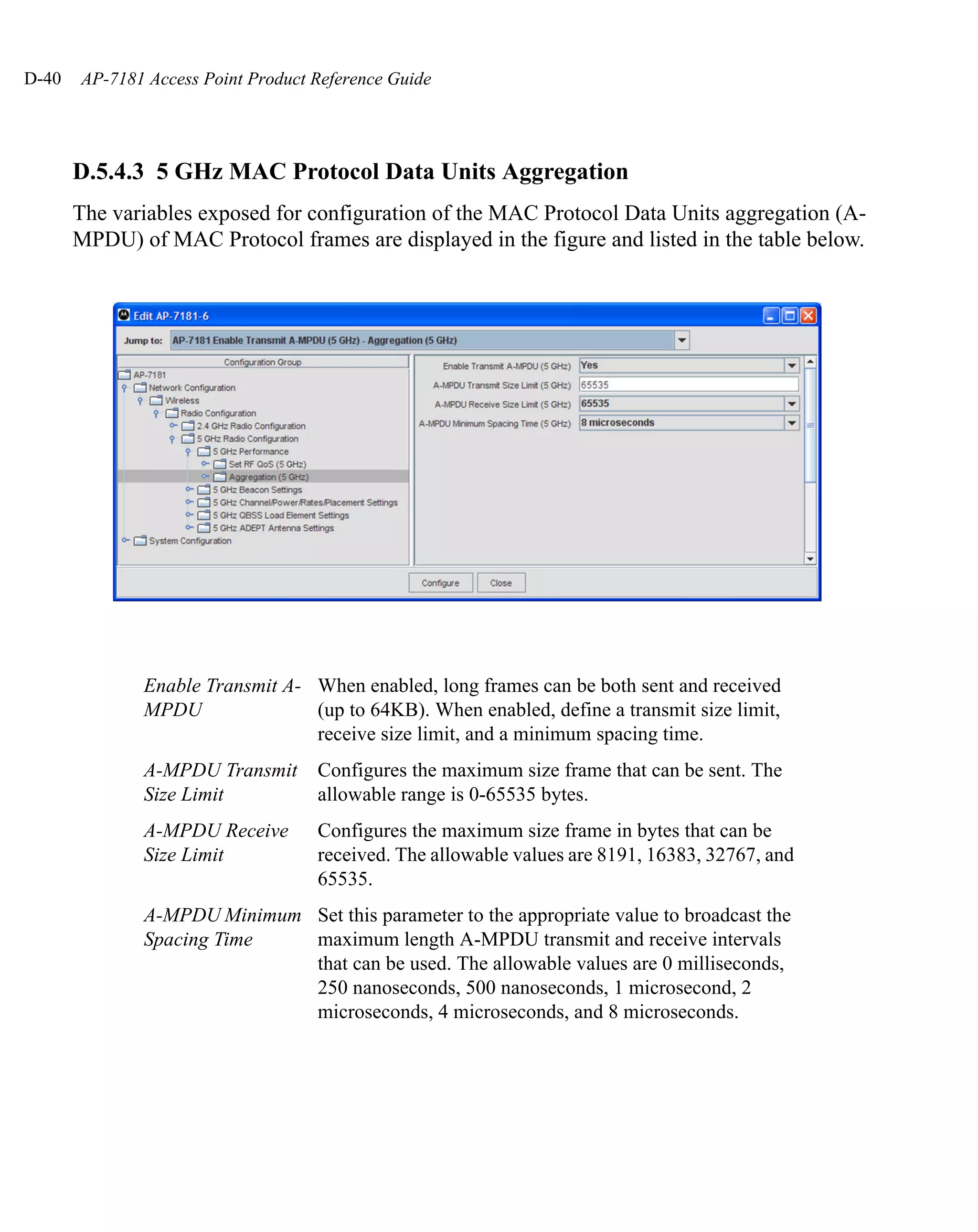 D-40   AP-7181 Access Point Product Reference Guide




       D.5.4.3 5 GHz MAC Protocol Data Units Aggregation
       The variables exposed for configuration of the MAC Protocol Data Units aggregation (A-
       MPDU) of MAC Protocol frames are displayed in the figure and listed in the table below.




              Enable Transmit A- When enabled, long frames can be both sent and received
              MPDU               (up to 64KB). When enabled, define a transmit size limit,
                                 receive size limit, and a minimum spacing time.
              A-MPDU Transmit       Configures the maximum size frame that can be sent. The
              Size Limit            allowable range is 0-65535 bytes.
              A-MPDU Receive        Configures the maximum size frame in bytes that can be
              Size Limit            received. The allowable values are 8191, 16383, 32767, and
                                    65535.
              A-MPDU Minimum Set this parameter to the appropriate value to broadcast the
              Spacing Time   maximum length A-MPDU transmit and receive intervals
                             that can be used. The allowable values are 0 milliseconds,
                             250 nanoseconds, 500 nanoseconds, 1 microsecond, 2
                             microseconds, 4 microseconds, and 8 microseconds.
 