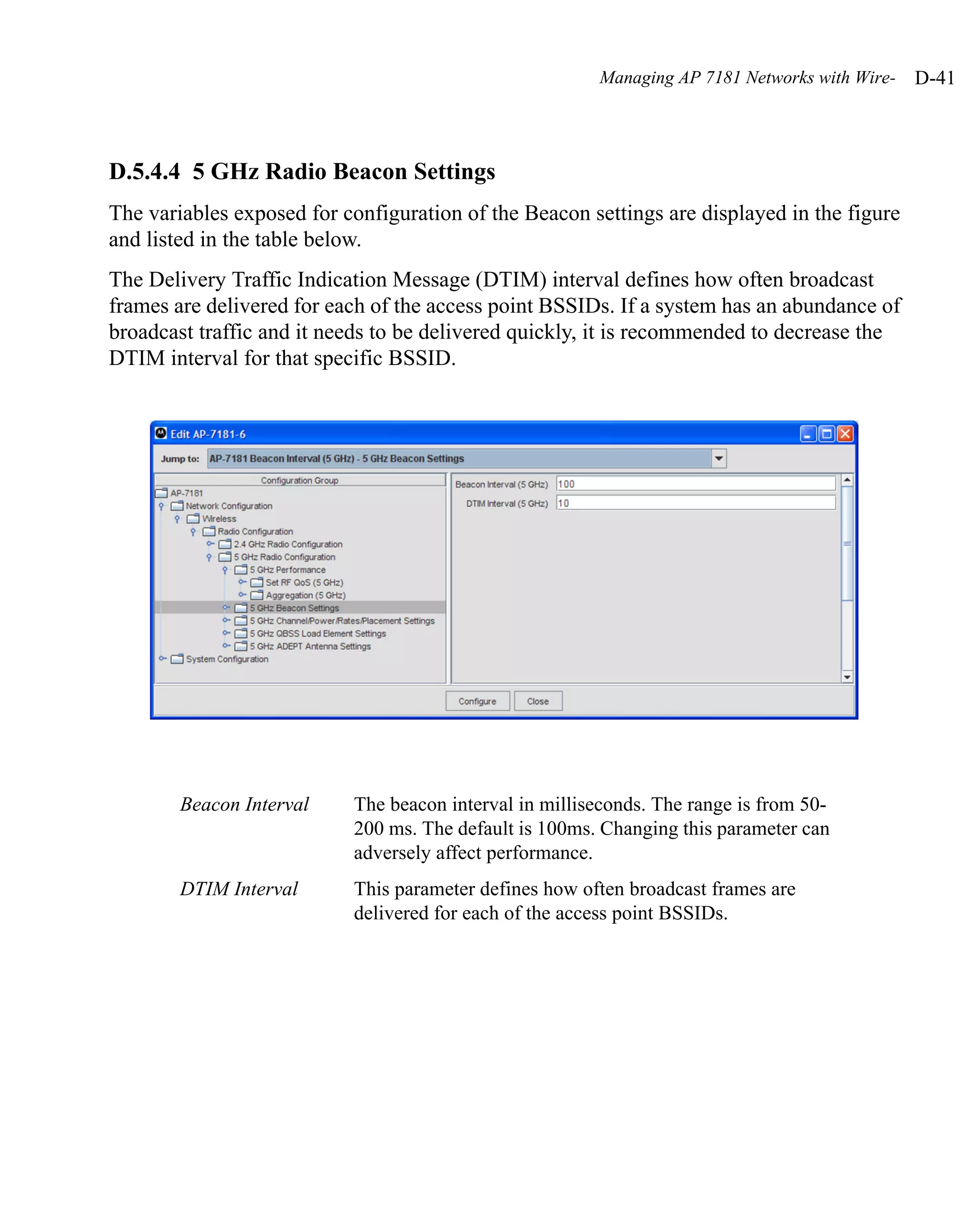 Managing AP 7181 Networks with Wire-   D-41



D.5.4.4 5 GHz Radio Beacon Settings
The variables exposed for configuration of the Beacon settings are displayed in the figure
and listed in the table below.
The Delivery Traffic Indication Message (DTIM) interval defines how often broadcast
frames are delivered for each of the access point BSSIDs. If a system has an abundance of
broadcast traffic and it needs to be delivered quickly, it is recommended to decrease the
DTIM interval for that specific BSSID.




        Beacon Interval    The beacon interval in milliseconds. The range is from 50-
                           200 ms. The default is 100ms. Changing this parameter can
                           adversely affect performance.
        DTIM Interval      This parameter defines how often broadcast frames are
                           delivered for each of the access point BSSIDs.
 