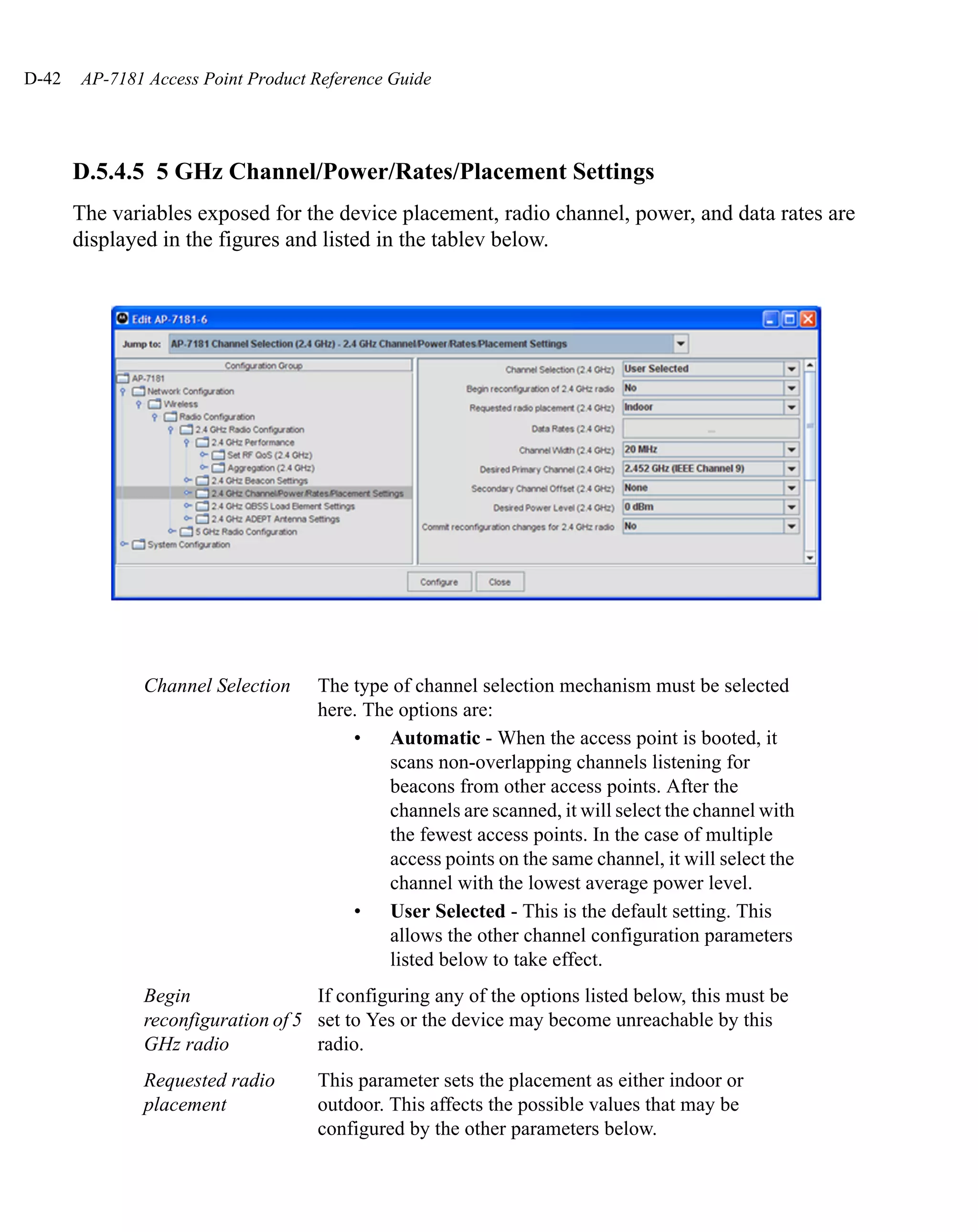 D-42   AP-7181 Access Point Product Reference Guide




       D.5.4.5 5 GHz Channel/Power/Rates/Placement Settings
       The variables exposed for the device placement, radio channel, power, and data rates are
       displayed in the figures and listed in the tablev below.




               Channel Selection    The type of channel selection mechanism must be selected
                                    here. The options are:
                                        • Automatic - When the access point is booted, it
                                             scans non-overlapping channels listening for
                                             beacons from other access points. After the
                                             channels are scanned, it will select the channel with
                                             the fewest access points. In the case of multiple
                                             access points on the same channel, it will select the
                                             channel with the lowest average power level.
                                        • User Selected - This is the default setting. This
                                             allows the other channel configuration parameters
                                             listed below to take effect.
               Begin                If configuring any of the options listed below, this must be
               reconfiguration of 5 set to Yes or the device may become unreachable by this
               GHz radio            radio.
               Requested radio      This parameter sets the placement as either indoor or
               placement            outdoor. This affects the possible values that may be
                                    configured by the other parameters below.
 