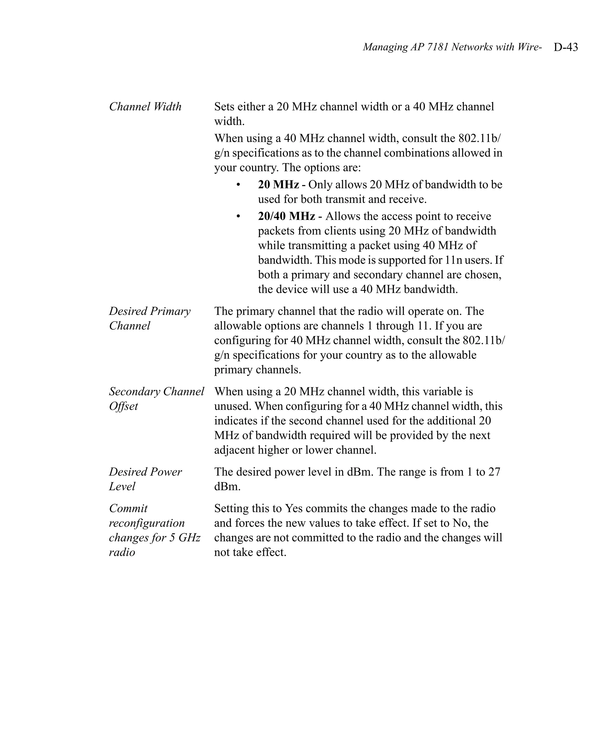 Managing AP 7181 Networks with Wire-   D-43



Channel Width       Sets either a 20 MHz channel width or a 40 MHz channel
                    width.
                    When using a 40 MHz channel width, consult the 802.11b/
                    g/n specifications as to the channel combinations allowed in
                    your country. The options are:
                         • 20 MHz - Only allows 20 MHz of bandwidth to be
                             used for both transmit and receive.
                         • 20/40 MHz - Allows the access point to receive
                             packets from clients using 20 MHz of bandwidth
                             while transmitting a packet using 40 MHz of
                             bandwidth. This mode is supported for 11n users. If
                             both a primary and secondary channel are chosen,
                             the device will use a 40 MHz bandwidth.
Desired Primary     The primary channel that the radio will operate on. The
Channel             allowable options are channels 1 through 11. If you are
                    configuring for 40 MHz channel width, consult the 802.11b/
                    g/n specifications for your country as to the allowable
                    primary channels.
Secondary Channel When using a 20 MHz channel width, this variable is
Offset            unused. When configuring for a 40 MHz channel width, this
                  indicates if the second channel used for the additional 20
                  MHz of bandwidth required will be provided by the next
                  adjacent higher or lower channel.
Desired Power       The desired power level in dBm. The range is from 1 to 27
Level               dBm.
Commit              Setting this to Yes commits the changes made to the radio
reconfiguration     and forces the new values to take effect. If set to No, the
changes for 5 GHz   changes are not committed to the radio and the changes will
radio               not take effect.
 