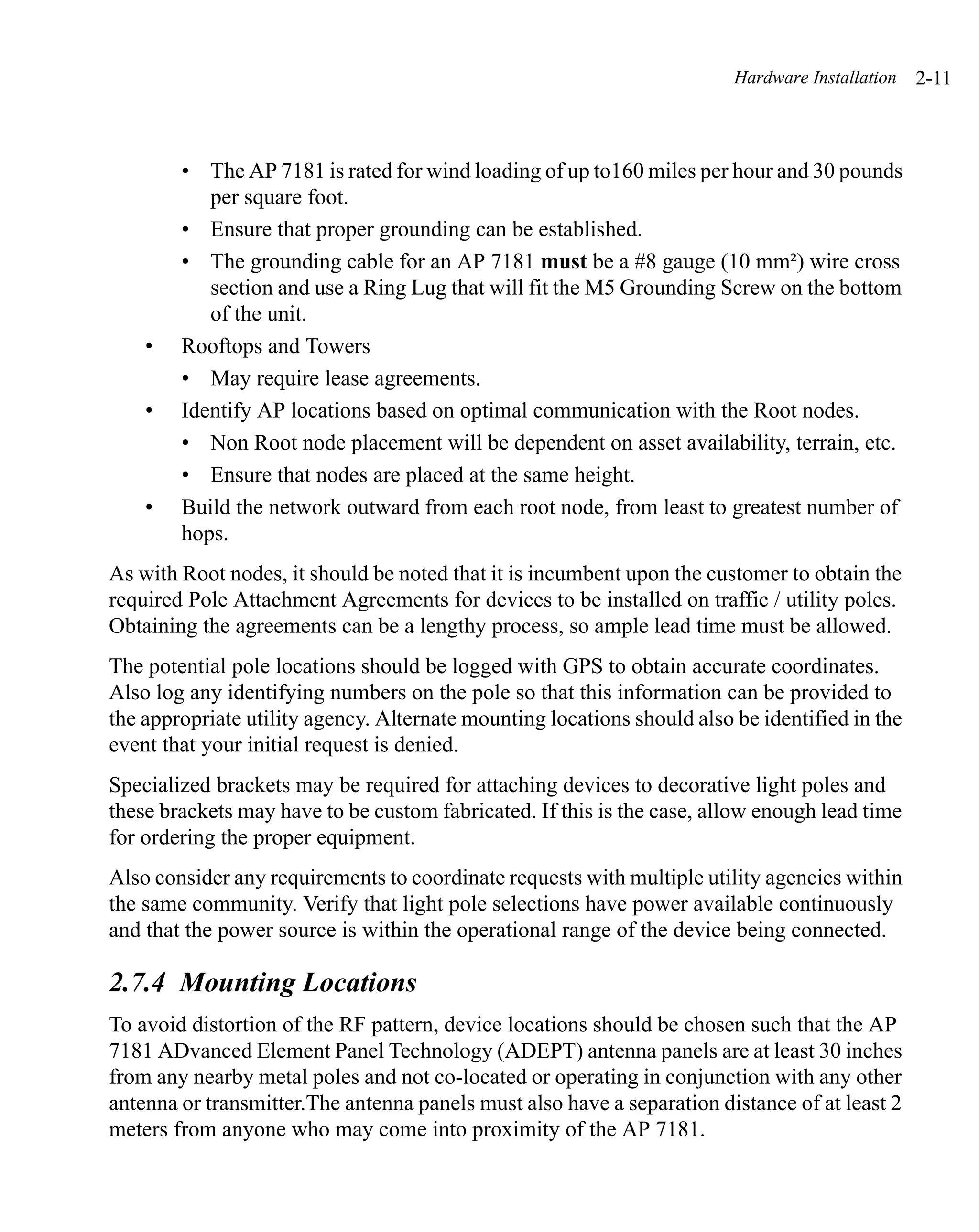 Hardware Installation   2-11



        • The AP 7181 is rated for wind loading of up to160 miles per hour and 30 pounds
           per square foot.
        • Ensure that proper grounding can be established.
        • The grounding cable for an AP 7181 must be a #8 gauge (10 mm²) wire cross
           section and use a Ring Lug that will fit the M5 Grounding Screw on the bottom
           of the unit.
    •   Rooftops and Towers
        • May require lease agreements.
    •   Identify AP locations based on optimal communication with the Root nodes.
        • Non Root node placement will be dependent on asset availability, terrain, etc.
        • Ensure that nodes are placed at the same height.
    •   Build the network outward from each root node, from least to greatest number of
        hops.
As with Root nodes, it should be noted that it is incumbent upon the customer to obtain the
required Pole Attachment Agreements for devices to be installed on traffic / utility poles.
Obtaining the agreements can be a lengthy process, so ample lead time must be allowed.
The potential pole locations should be logged with GPS to obtain accurate coordinates.
Also log any identifying numbers on the pole so that this information can be provided to
the appropriate utility agency. Alternate mounting locations should also be identified in the
event that your initial request is denied.
Specialized brackets may be required for attaching devices to decorative light poles and
these brackets may have to be custom fabricated. If this is the case, allow enough lead time
for ordering the proper equipment.
Also consider any requirements to coordinate requests with multiple utility agencies within
the same community. Verify that light pole selections have power available continuously
and that the power source is within the operational range of the device being connected.

2.7.4 Mounting Locations
To avoid distortion of the RF pattern, device locations should be chosen such that the AP
7181 ADvanced Element Panel Technology (ADEPT) antenna panels are at least 30 inches
from any nearby metal poles and not co-located or operating in conjunction with any other
antenna or transmitter.The antenna panels must also have a separation distance of at least 2
meters from anyone who may come into proximity of the AP 7181.
 