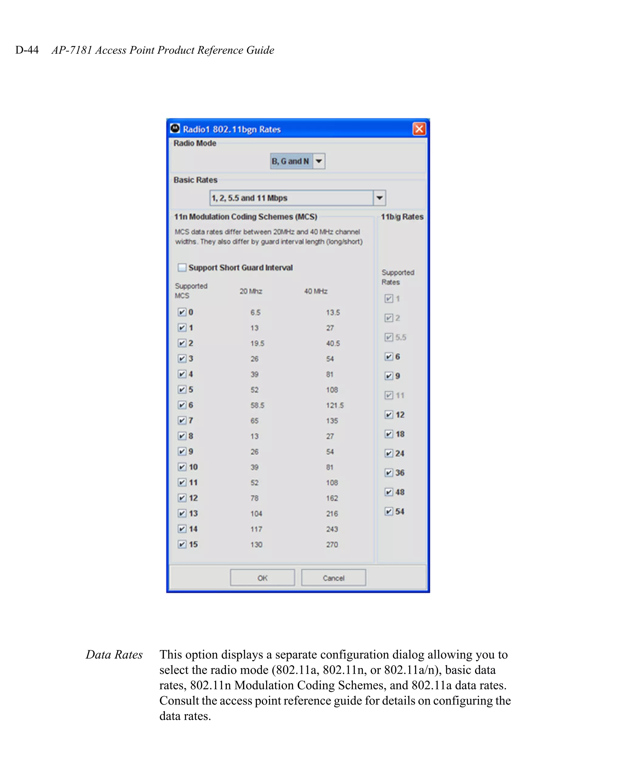 D-44   AP-7181 Access Point Product Reference Guide




             Data Rates     This option displays a separate configuration dialog allowing you to
                            select the radio mode (802.11a, 802.11n, or 802.11a/n), basic data
                            rates, 802.11n Modulation Coding Schemes, and 802.11a data rates.
                            Consult the access point reference guide for details on configuring the
                            data rates.
 