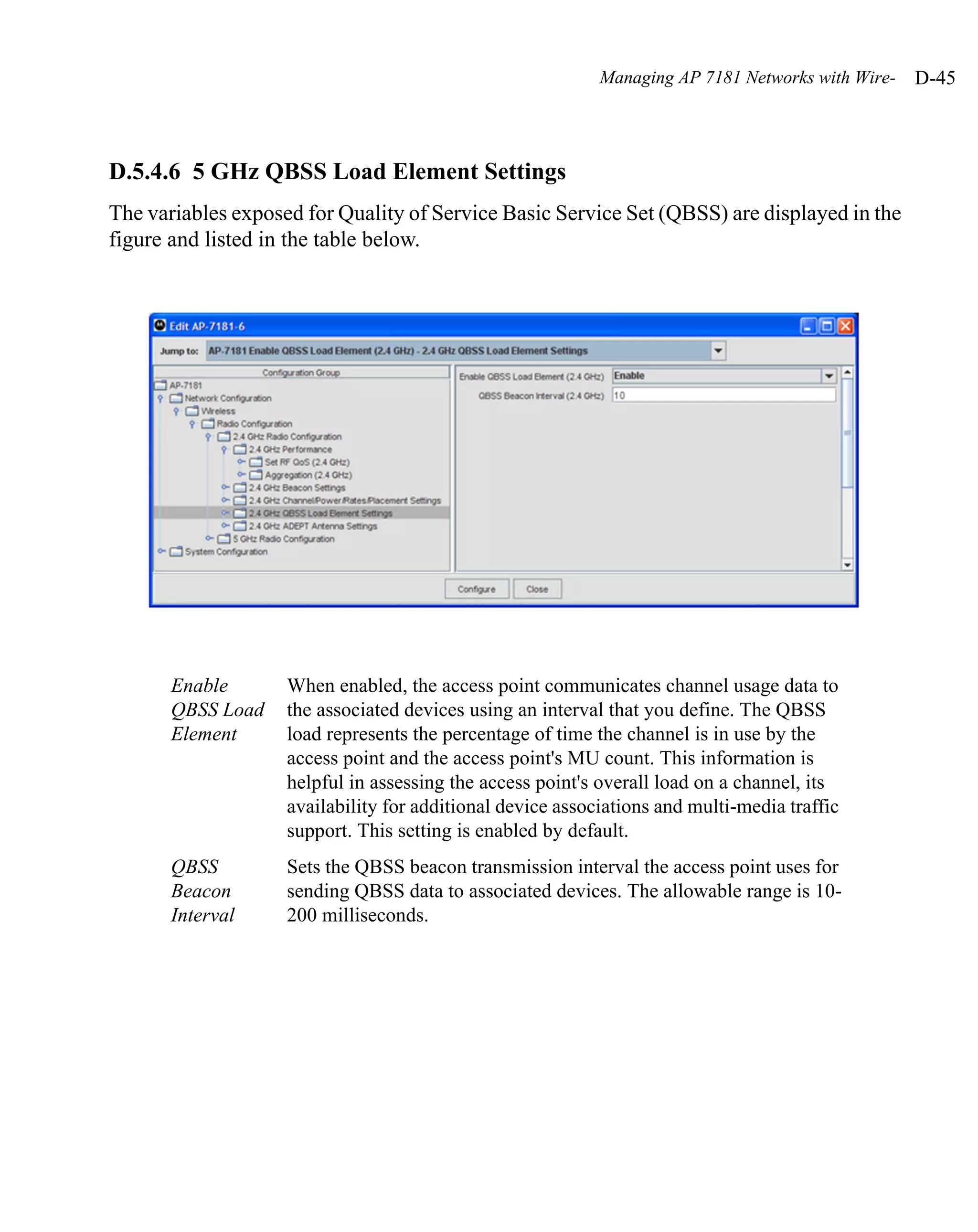 Managing AP 7181 Networks with Wire-   D-45



D.5.4.6 5 GHz QBSS Load Element Settings
The variables exposed for Quality of Service Basic Service Set (QBSS) are displayed in the
figure and listed in the table below.




       Enable       When enabled, the access point communicates channel usage data to
       QBSS Load    the associated devices using an interval that you define. The QBSS
       Element      load represents the percentage of time the channel is in use by the
                    access point and the access point's MU count. This information is
                    helpful in assessing the access point's overall load on a channel, its
                    availability for additional device associations and multi-media traffic
                    support. This setting is enabled by default.
       QBSS         Sets the QBSS beacon transmission interval the access point uses for
       Beacon       sending QBSS data to associated devices. The allowable range is 10-
       Interval     200 milliseconds.
 