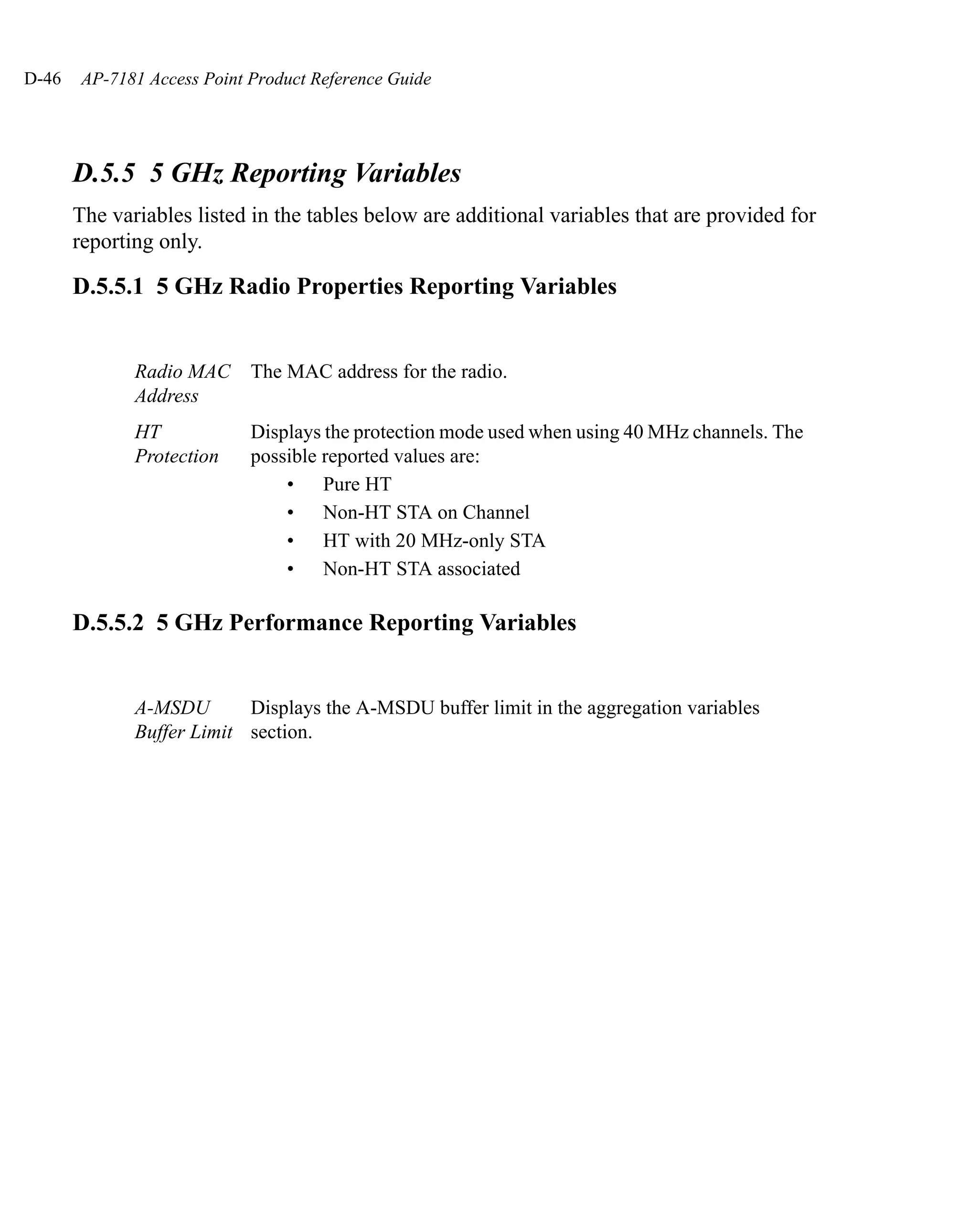 D-46    AP-7181 Access Point Product Reference Guide




       D.5.5 5 GHz Reporting Variables
       The variables listed in the tables below are additional variables that are provided for
       reporting only.

       D.5.5.1 5 GHz Radio Properties Reporting Variables


              Radio MAC      The MAC address for the radio.
              Address
              HT             Displays the protection mode used when using 40 MHz channels. The
              Protection     possible reported values are:
                                 • Pure HT
                                 • Non-HT STA on Channel
                                 • HT with 20 MHz-only STA
                                 • Non-HT STA associated

       D.5.5.2 5 GHz Performance Reporting Variables


              A-MSDU       Displays the A-MSDU buffer limit in the aggregation variables
              Buffer Limit section.
 