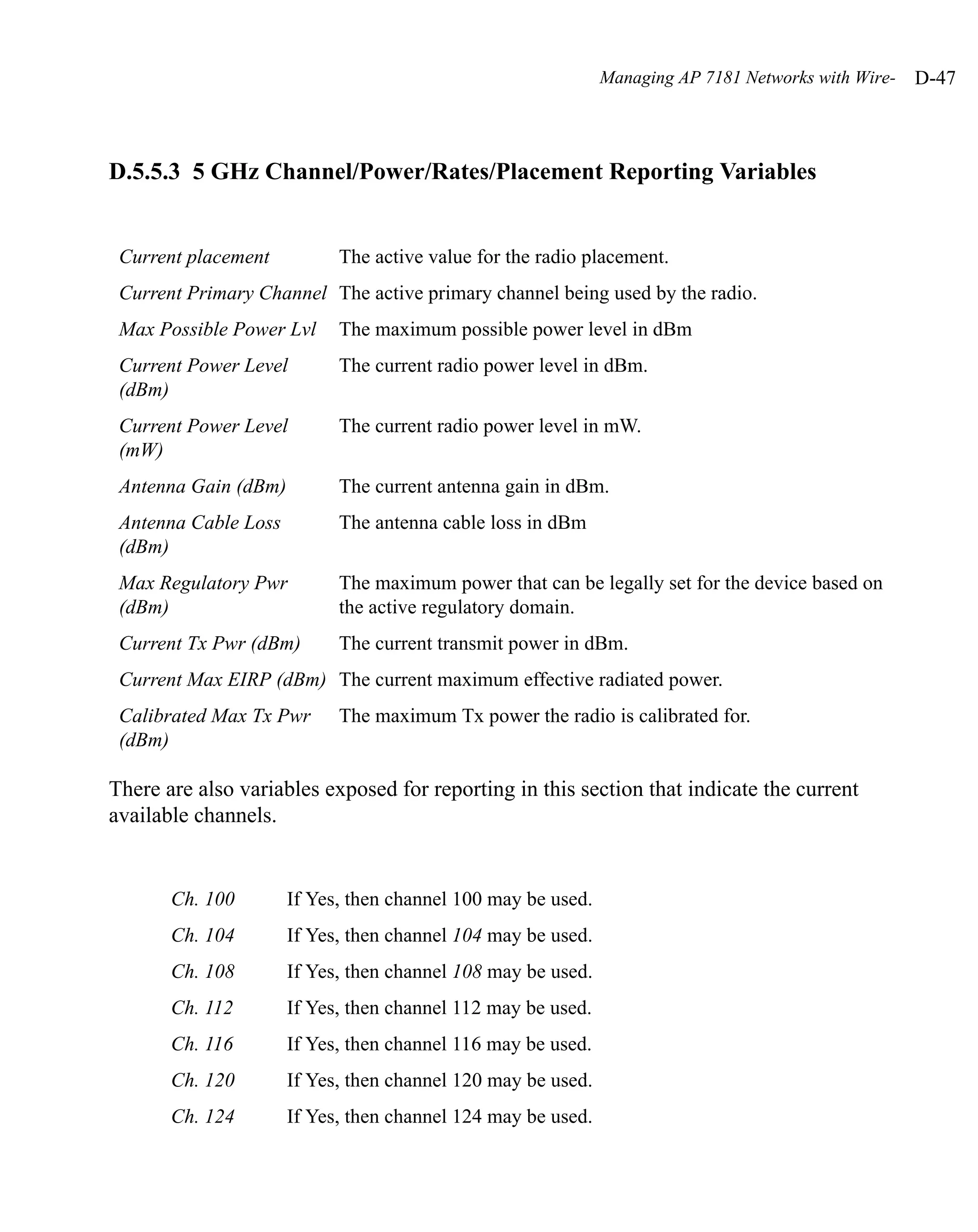 Managing AP 7181 Networks with Wire-   D-47



D.5.5.3 5 GHz Channel/Power/Rates/Placement Reporting Variables


 Current placement          The active value for the radio placement.
 Current Primary Channel The active primary channel being used by the radio.
 Max Possible Power Lvl     The maximum possible power level in dBm
 Current Power Level        The current radio power level in dBm.
 (dBm)
 Current Power Level        The current radio power level in mW.
 (mW)
 Antenna Gain (dBm)         The current antenna gain in dBm.
 Antenna Cable Loss         The antenna cable loss in dBm
 (dBm)
 Max Regulatory Pwr         The maximum power that can be legally set for the device based on
 (dBm)                      the active regulatory domain.
 Current Tx Pwr (dBm)       The current transmit power in dBm.
 Current Max EIRP (dBm) The current maximum effective radiated power.
 Calibrated Max Tx Pwr      The maximum Tx power the radio is calibrated for.
 (dBm)

There are also variables exposed for reporting in this section that indicate the current
available channels.


       Ch. 100        If Yes, then channel 100 may be used.
       Ch. 104        If Yes, then channel 104 may be used.
       Ch. 108        If Yes, then channel 108 may be used.
       Ch. 112        If Yes, then channel 112 may be used.
       Ch. 116        If Yes, then channel 116 may be used.
       Ch. 120        If Yes, then channel 120 may be used.
       Ch. 124        If Yes, then channel 124 may be used.
 