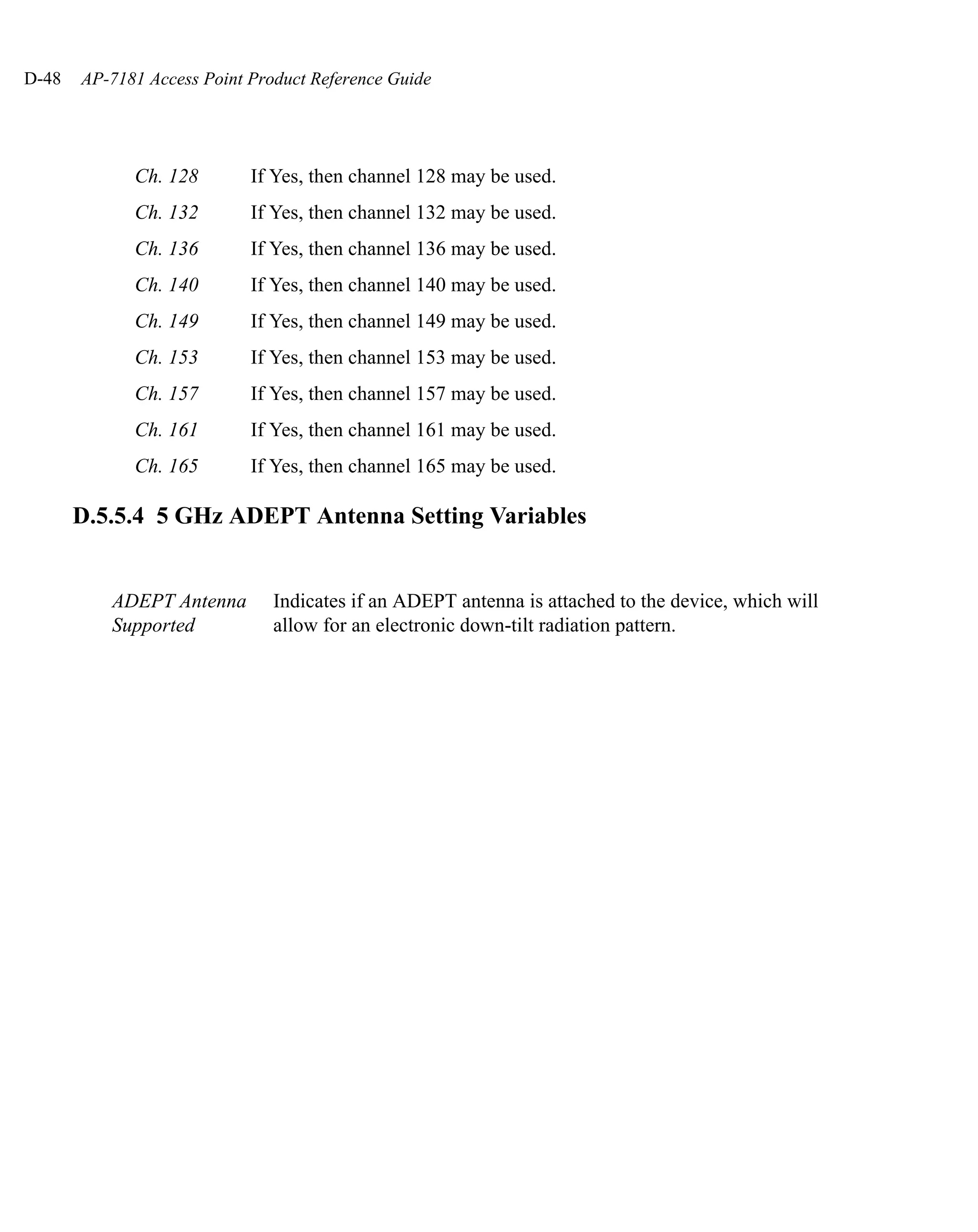 D-48   AP-7181 Access Point Product Reference Guide




             Ch. 128        If Yes, then channel 128 may be used.
             Ch. 132        If Yes, then channel 132 may be used.
             Ch. 136        If Yes, then channel 136 may be used.
             Ch. 140        If Yes, then channel 140 may be used.
             Ch. 149        If Yes, then channel 149 may be used.
             Ch. 153        If Yes, then channel 153 may be used.
             Ch. 157        If Yes, then channel 157 may be used.
             Ch. 161        If Yes, then channel 161 may be used.
             Ch. 165        If Yes, then channel 165 may be used.

       D.5.5.4 5 GHz ADEPT Antenna Setting Variables


          ADEPT Antenna        Indicates if an ADEPT antenna is attached to the device, which will
          Supported            allow for an electronic down-tilt radiation pattern.
 