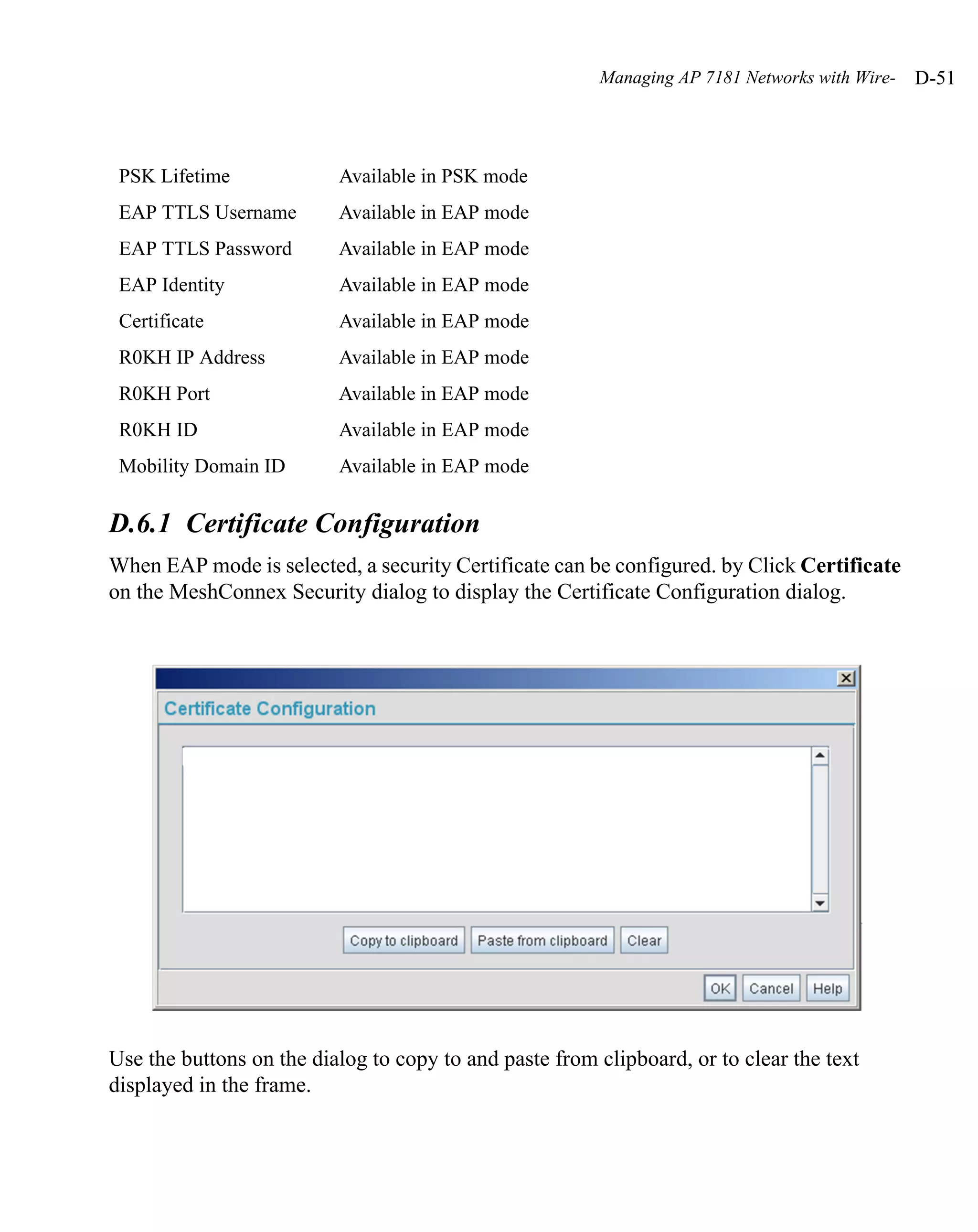 Managing AP 7181 Networks with Wire-   D-51



 PSK Lifetime             Available in PSK mode
 EAP TTLS Username        Available in EAP mode
 EAP TTLS Password        Available in EAP mode
 EAP Identity             Available in EAP mode
 Certificate              Available in EAP mode
 R0KH IP Address          Available in EAP mode
 R0KH Port                Available in EAP mode
 R0KH ID                  Available in EAP mode
 Mobility Domain ID       Available in EAP mode

D.6.1 Certificate Configuration
When EAP mode is selected, a security Certificate can be configured. by Click Certificate
on the MeshConnex Security dialog to display the Certificate Configuration dialog.




Use the buttons on the dialog to copy to and paste from clipboard, or to clear the text
displayed in the frame.
 