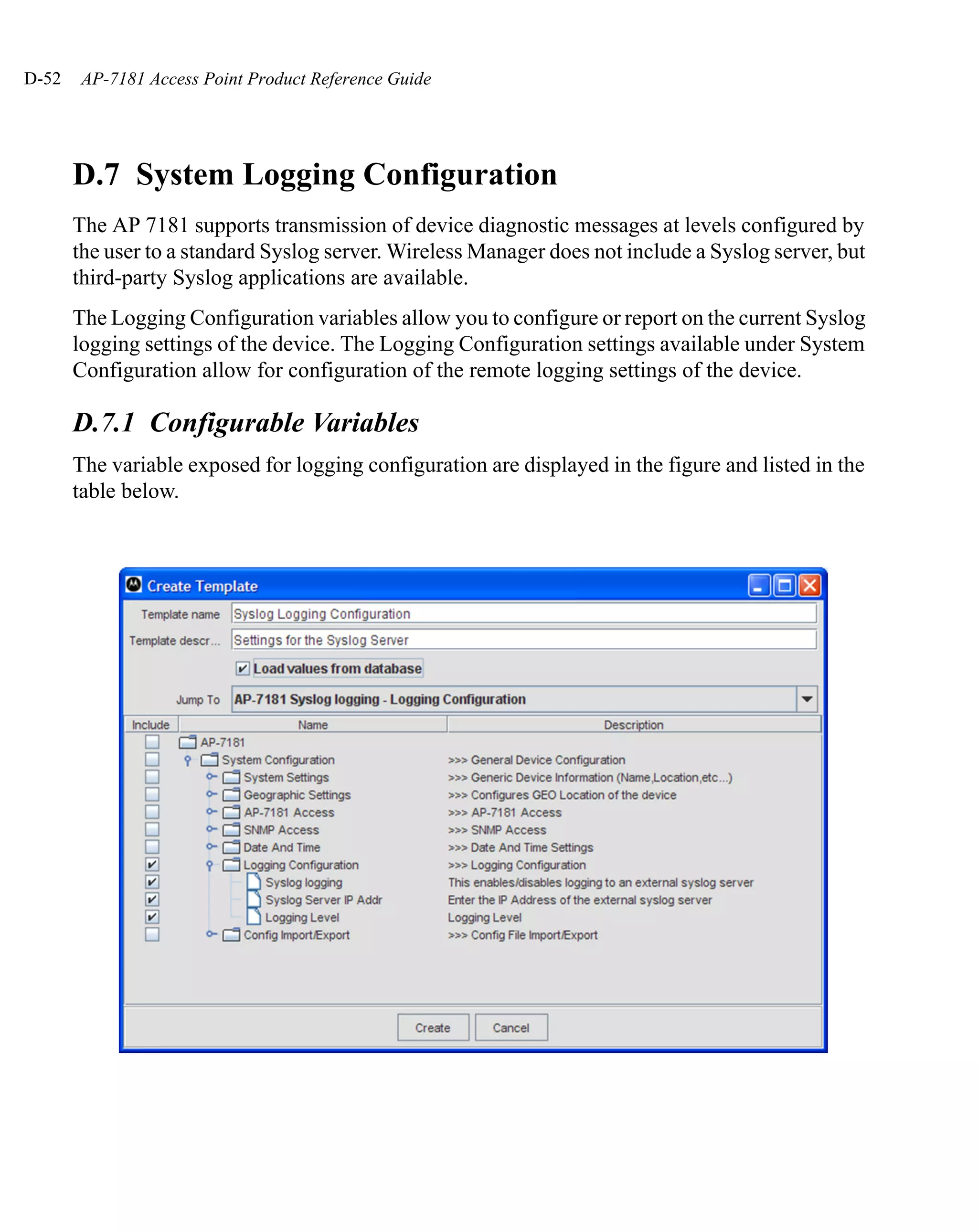 D-52   AP-7181 Access Point Product Reference Guide




       D.7 System Logging Configuration
       The AP 7181 supports transmission of device diagnostic messages at levels configured by
       the user to a standard Syslog server. Wireless Manager does not include a Syslog server, but
       third-party Syslog applications are available.
       The Logging Configuration variables allow you to configure or report on the current Syslog
       logging settings of the device. The Logging Configuration settings available under System
       Configuration allow for configuration of the remote logging settings of the device.

       D.7.1 Configurable Variables
       The variable exposed for logging configuration are displayed in the figure and listed in the
       table below.
 