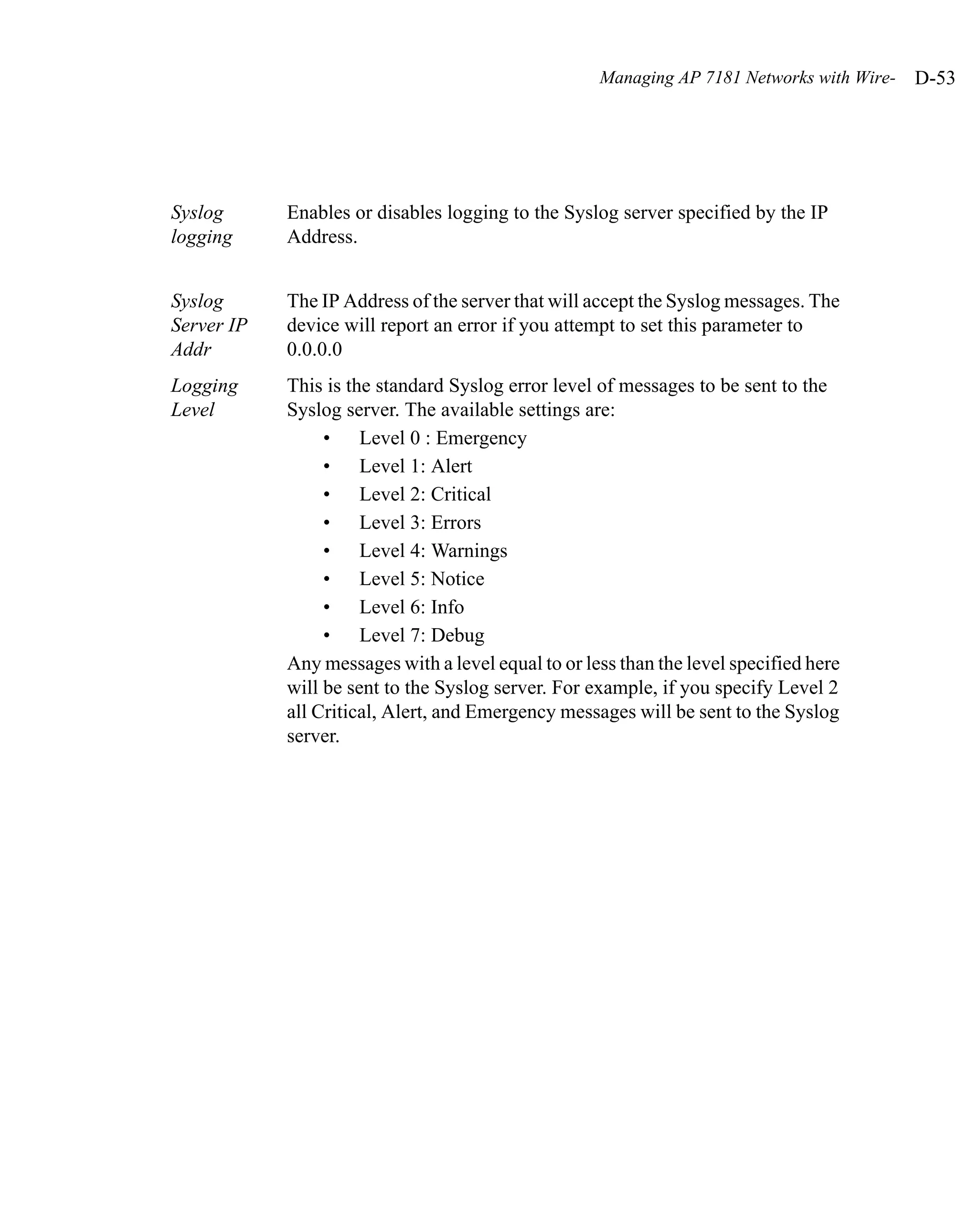 Managing AP 7181 Networks with Wire-   D-53




Syslog      Enables or disables logging to the Syslog server specified by the IP
logging     Address.


Syslog      The IP Address of the server that will accept the Syslog messages. The
Server IP   device will report an error if you attempt to set this parameter to
Addr        0.0.0.0
Logging     This is the standard Syslog error level of messages to be sent to the
Level       Syslog server. The available settings are:
                 • Level 0 : Emergency
                 • Level 1: Alert
                 • Level 2: Critical
                 • Level 3: Errors
                 • Level 4: Warnings
                 • Level 5: Notice
                 • Level 6: Info
                 • Level 7: Debug
            Any messages with a level equal to or less than the level specified here
            will be sent to the Syslog server. For example, if you specify Level 2
            all Critical, Alert, and Emergency messages will be sent to the Syslog
            server.
 