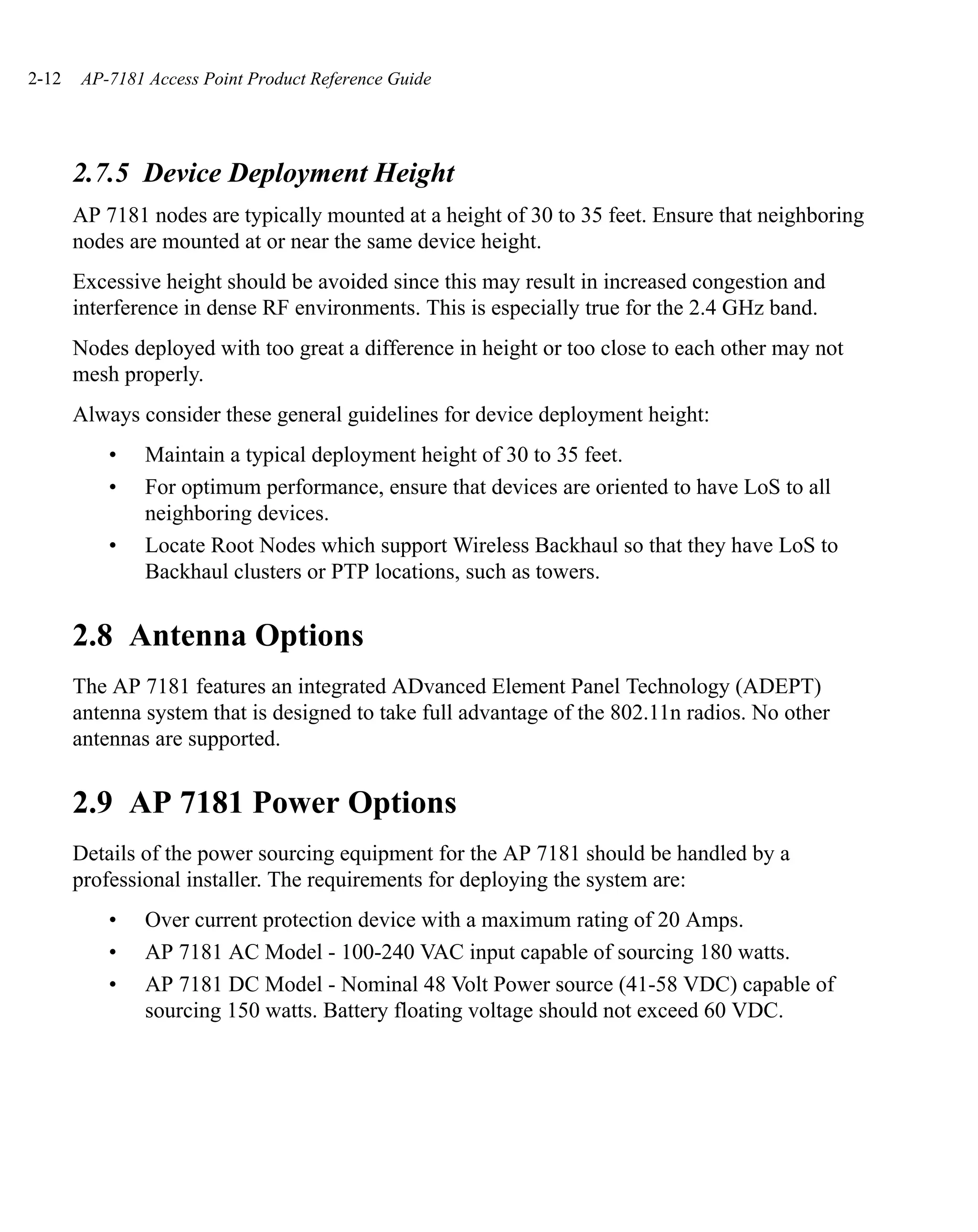 2-12   AP-7181 Access Point Product Reference Guide




       2.7.5 Device Deployment Height
       AP 7181 nodes are typically mounted at a height of 30 to 35 feet. Ensure that neighboring
       nodes are mounted at or near the same device height.
       Excessive height should be avoided since this may result in increased congestion and
       interference in dense RF environments. This is especially true for the 2.4 GHz band.
       Nodes deployed with too great a difference in height or too close to each other may not
       mesh properly.
       Always consider these general guidelines for device deployment height:
           •   Maintain a typical deployment height of 30 to 35 feet.
           •   For optimum performance, ensure that devices are oriented to have LoS to all
               neighboring devices.
           •   Locate Root Nodes which support Wireless Backhaul so that they have LoS to
               Backhaul clusters or PTP locations, such as towers.


       2.8 Antenna Options
       The AP 7181 features an integrated ADvanced Element Panel Technology (ADEPT)
       antenna system that is designed to take full advantage of the 802.11n radios. No other
       antennas are supported.


       2.9 AP 7181 Power Options
       Details of the power sourcing equipment for the AP 7181 should be handled by a
       professional installer. The requirements for deploying the system are:
           •   Over current protection device with a maximum rating of 20 Amps.
           •   AP 7181 AC Model - 100-240 VAC input capable of sourcing 180 watts.
           •   AP 7181 DC Model - Nominal 48 Volt Power source (41-58 VDC) capable of
               sourcing 150 watts. Battery floating voltage should not exceed 60 VDC.
 