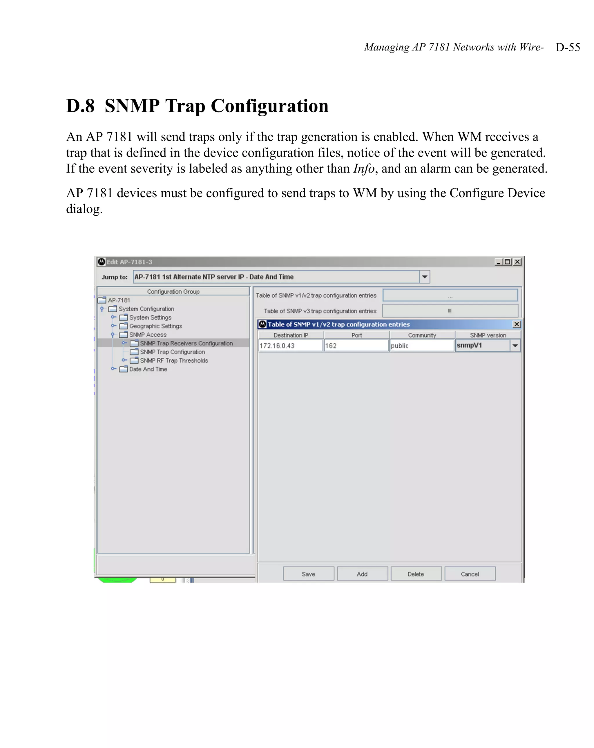 Managing AP 7181 Networks with Wire-   D-55




D.8 SNMP Trap Configuration
An AP 7181 will send traps only if the trap generation is enabled. When WM receives a
trap that is defined in the device configuration files, notice of the event will be generated.
If the event severity is labeled as anything other than Info, and an alarm can be generated.
AP 7181 devices must be configured to send traps to WM by using the Configure Device
dialog.
 