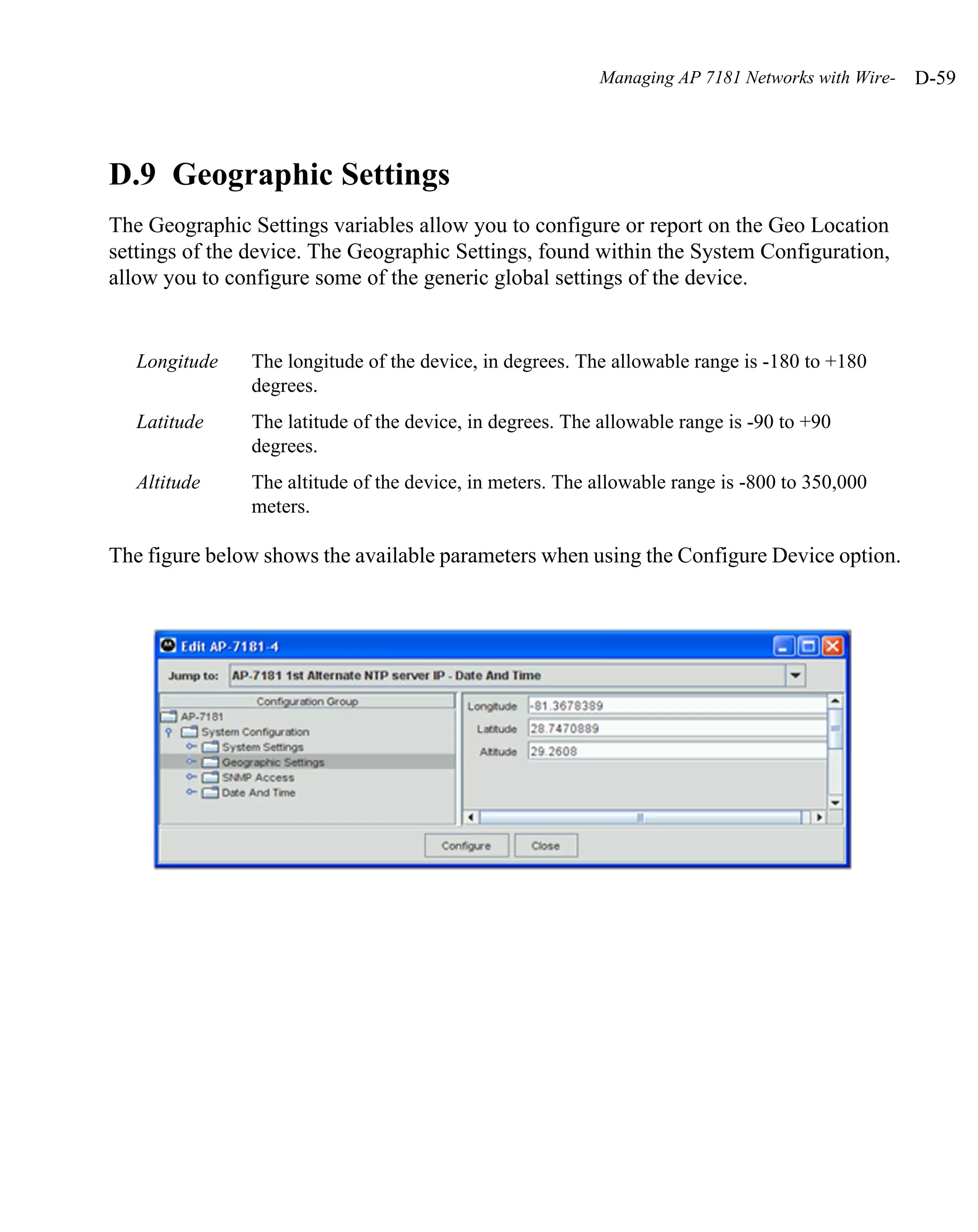 Managing AP 7181 Networks with Wire-   D-59




D.9 Geographic Settings
The Geographic Settings variables allow you to configure or report on the Geo Location
settings of the device. The Geographic Settings, found within the System Configuration,
allow you to configure some of the generic global settings of the device.


   Longitude   The longitude of the device, in degrees. The allowable range is -180 to +180
               degrees.
   Latitude    The latitude of the device, in degrees. The allowable range is -90 to +90
               degrees.
   Altitude    The altitude of the device, in meters. The allowable range is -800 to 350,000
               meters.

The figure below shows the available parameters when using the Configure Device option.
 