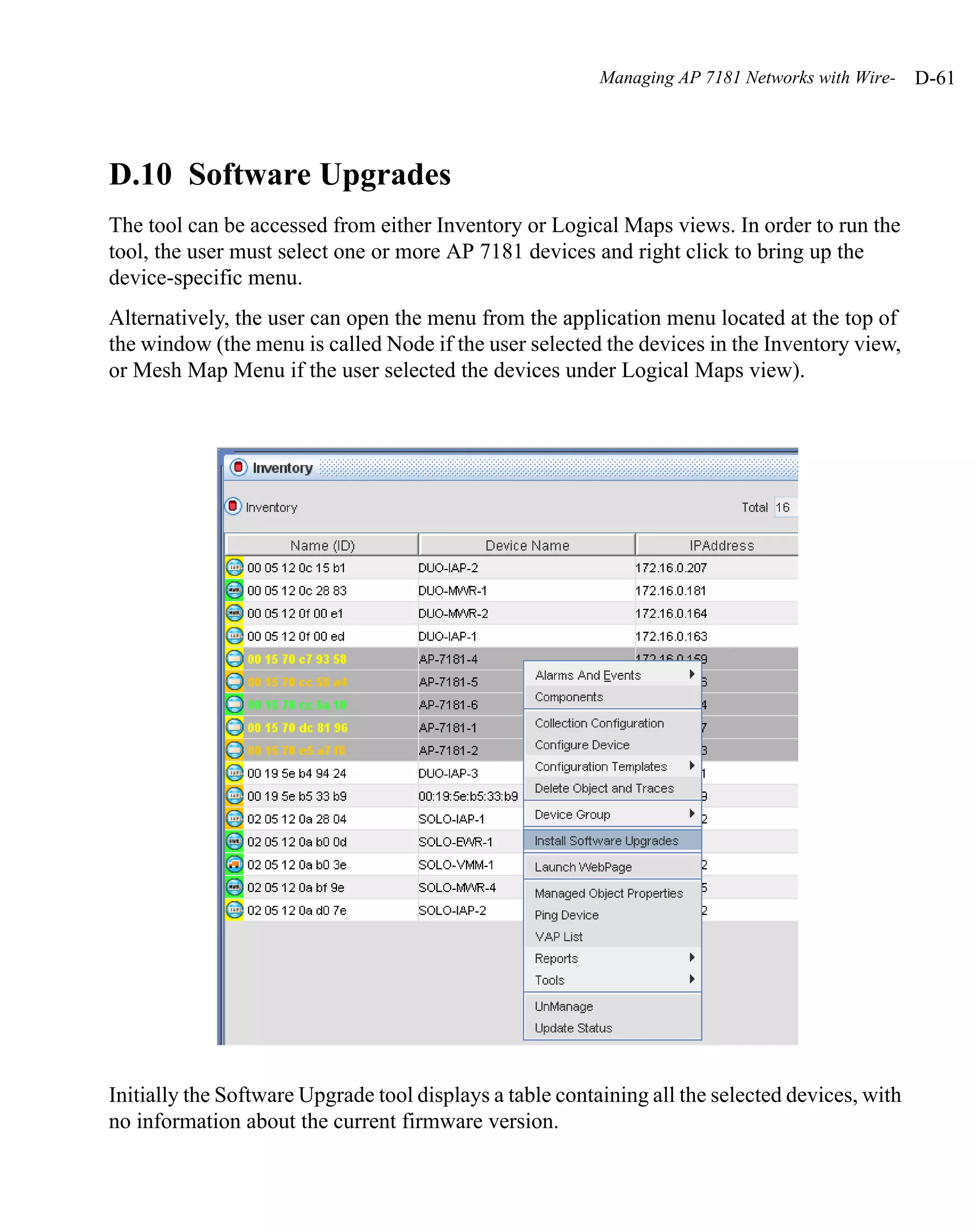 Managing AP 7181 Networks with Wire-   D-61




D.10 Software Upgrades
The tool can be accessed from either Inventory or Logical Maps views. In order to run the
tool, the user must select one or more AP 7181 devices and right click to bring up the
device-specific menu.
Alternatively, the user can open the menu from the application menu located at the top of
the window (the menu is called Node if the user selected the devices in the Inventory view,
or Mesh Map Menu if the user selected the devices under Logical Maps view).




Initially the Software Upgrade tool displays a table containing all the selected devices, with
no information about the current firmware version.
 