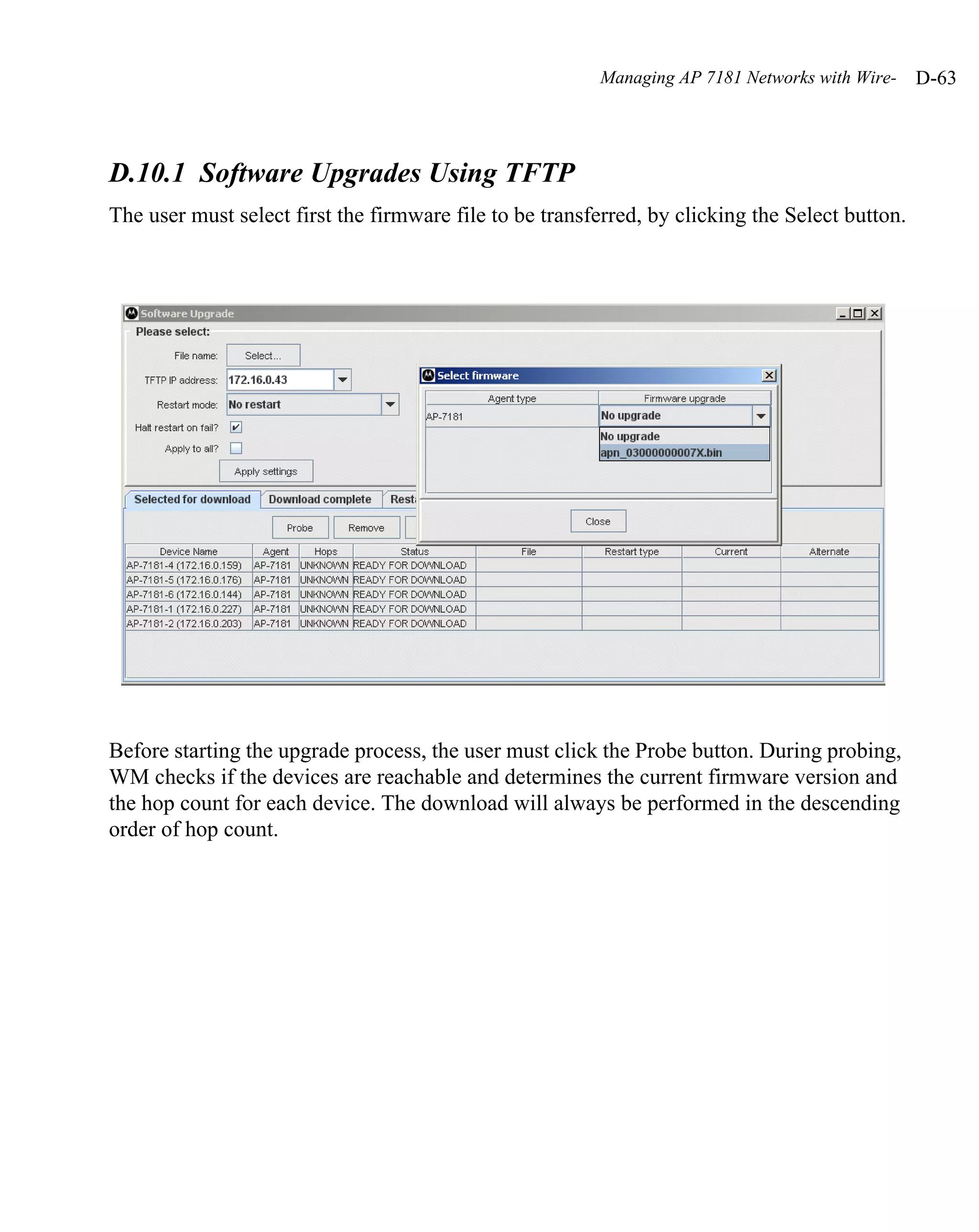 Managing AP 7181 Networks with Wire-    D-63



D.10.1 Software Upgrades Using TFTP
The user must select first the firmware file to be transferred, by clicking the Select button.




Before starting the upgrade process, the user must click the Probe button. During probing,
WM checks if the devices are reachable and determines the current firmware version and
the hop count for each device. The download will always be performed in the descending
order of hop count.
 
