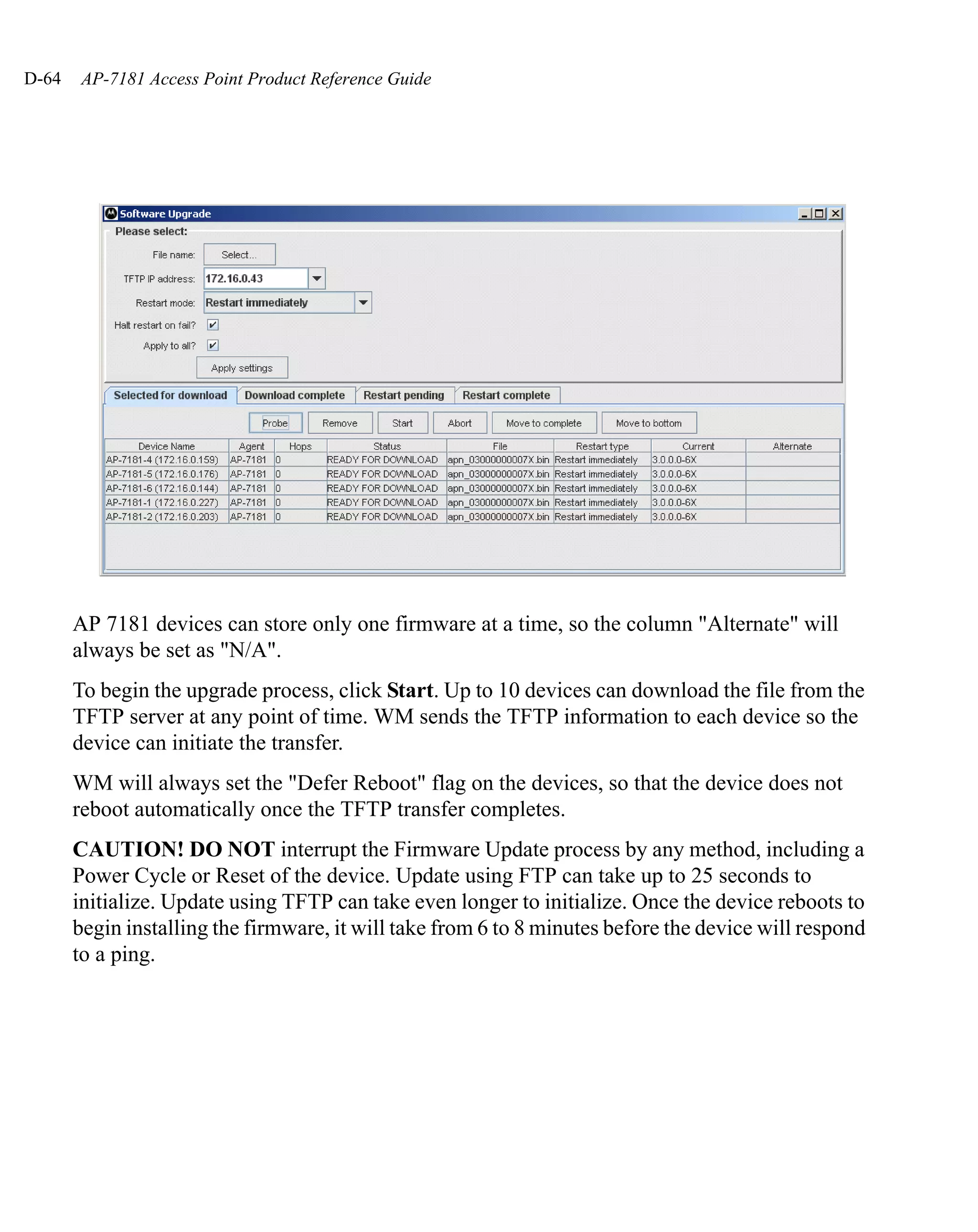 D-64    AP-7181 Access Point Product Reference Guide




       AP 7181 devices can store only one firmware at a time, so the column "Alternate" will
       always be set as "N/A".
       To begin the upgrade process, click Start. Up to 10 devices can download the file from the
       TFTP server at any point of time. WM sends the TFTP information to each device so the
       device can initiate the transfer.
       WM will always set the "Defer Reboot" flag on the devices, so that the device does not
       reboot automatically once the TFTP transfer completes.
       CAUTION! DO NOT interrupt the Firmware Update process by any method, including a
       Power Cycle or Reset of the device. Update using FTP can take up to 25 seconds to
       initialize. Update using TFTP can take even longer to initialize. Once the device reboots to
       begin installing the firmware, it will take from 6 to 8 minutes before the device will respond
       to a ping.
 