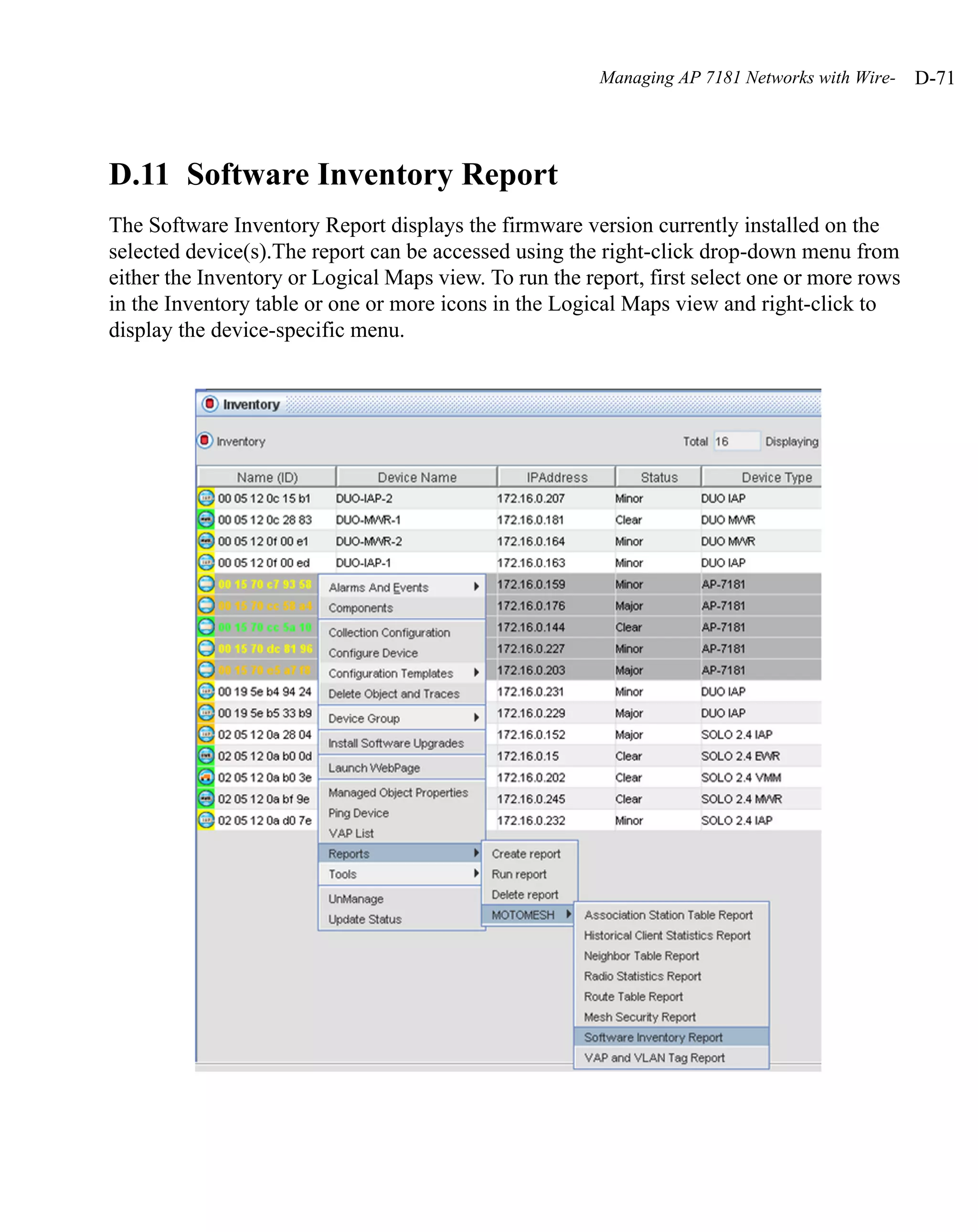 Managing AP 7181 Networks with Wire-   D-71




D.11 Software Inventory Report
The Software Inventory Report displays the firmware version currently installed on the
selected device(s).The report can be accessed using the right-click drop-down menu from
either the Inventory or Logical Maps view. To run the report, first select one or more rows
in the Inventory table or one or more icons in the Logical Maps view and right-click to
display the device-specific menu.
 
