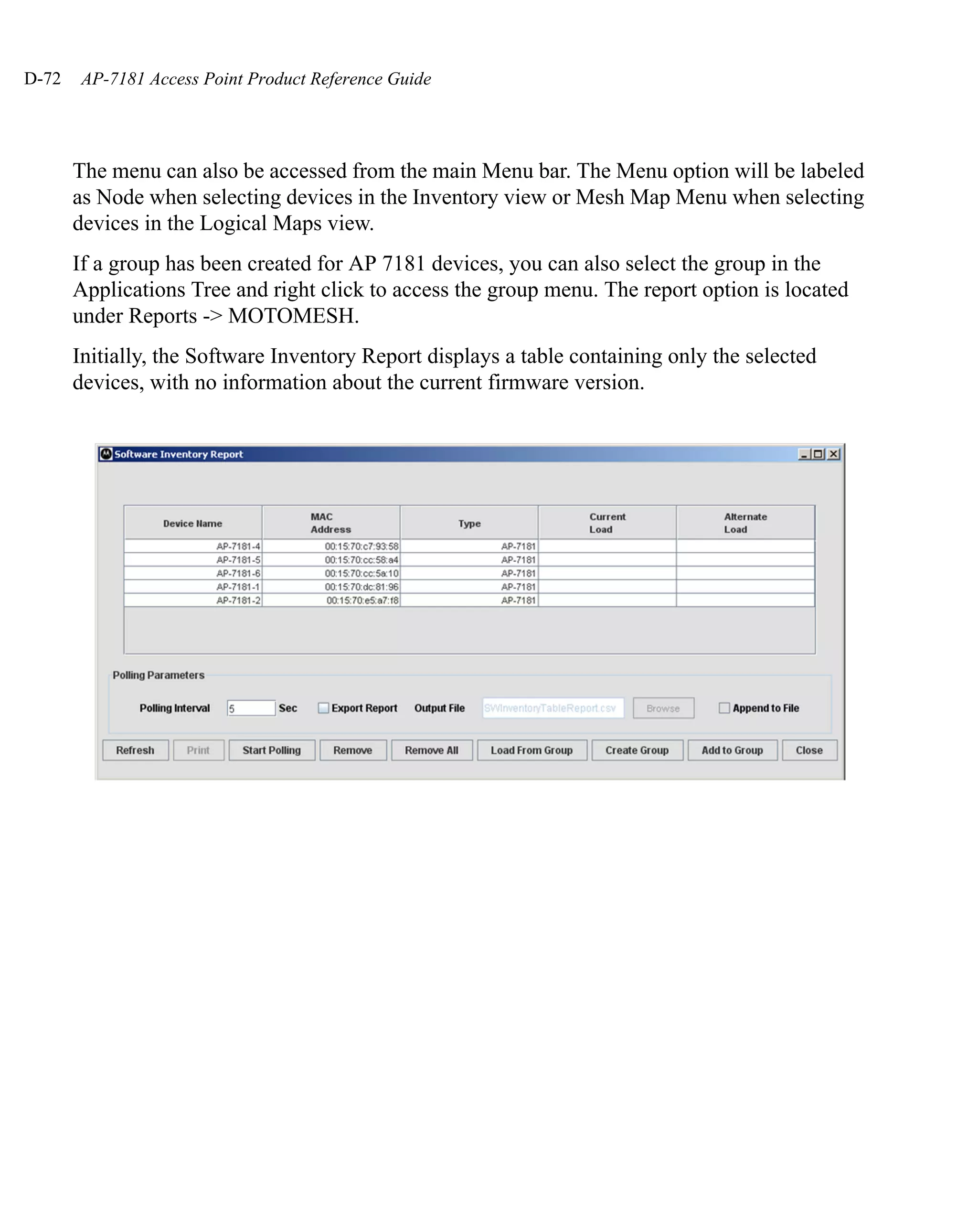 D-72   AP-7181 Access Point Product Reference Guide




       The menu can also be accessed from the main Menu bar. The Menu option will be labeled
       as Node when selecting devices in the Inventory view or Mesh Map Menu when selecting
       devices in the Logical Maps view.
       If a group has been created for AP 7181 devices, you can also select the group in the
       Applications Tree and right click to access the group menu. The report option is located
       under Reports -> MOTOMESH.
       Initially, the Software Inventory Report displays a table containing only the selected
       devices, with no information about the current firmware version.
 
