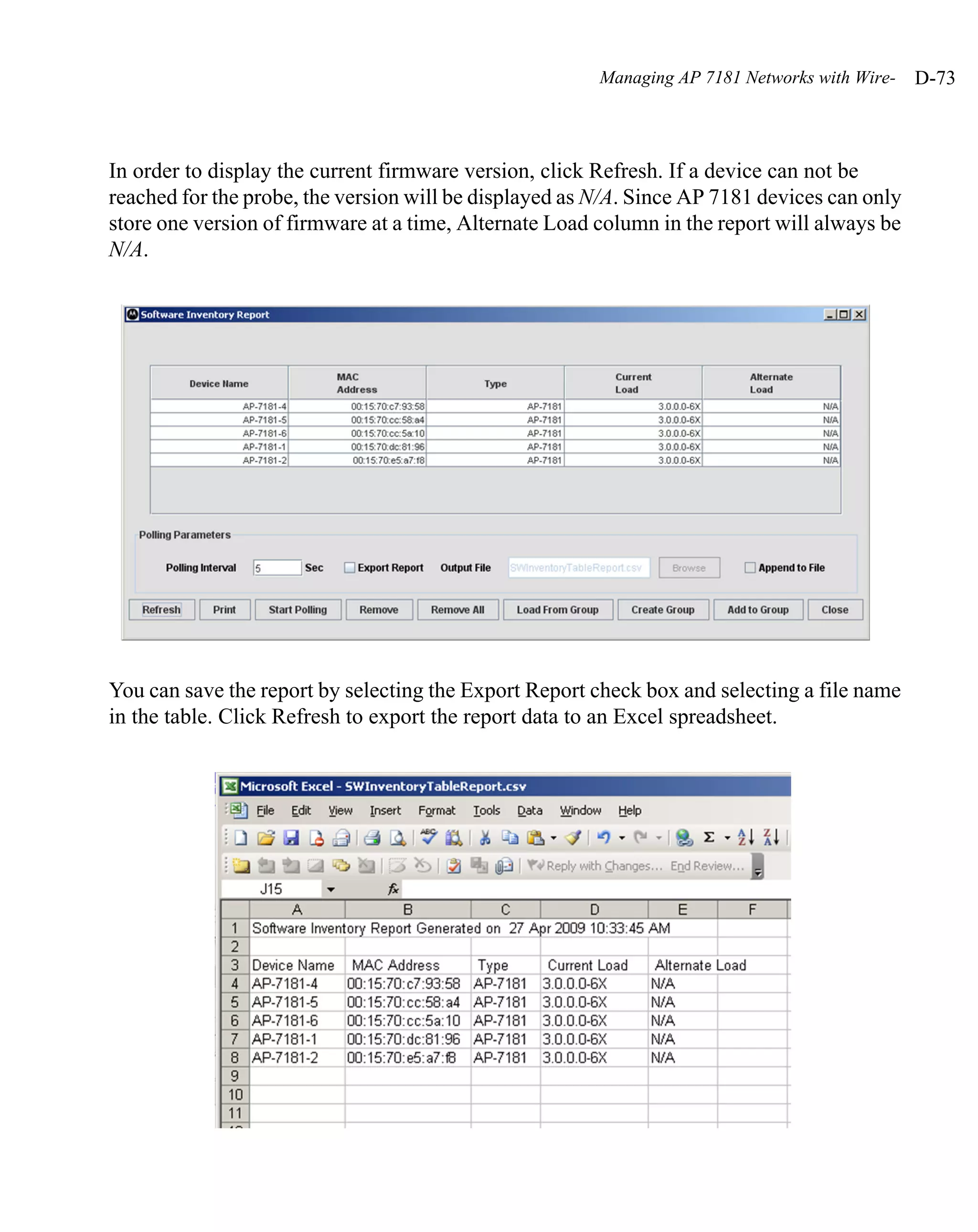 Managing AP 7181 Networks with Wire-   D-73



In order to display the current firmware version, click Refresh. If a device can not be
reached for the probe, the version will be displayed as N/A. Since AP 7181 devices can only
store one version of firmware at a time, Alternate Load column in the report will always be
N/A.




You can save the report by selecting the Export Report check box and selecting a file name
in the table. Click Refresh to export the report data to an Excel spreadsheet.
 