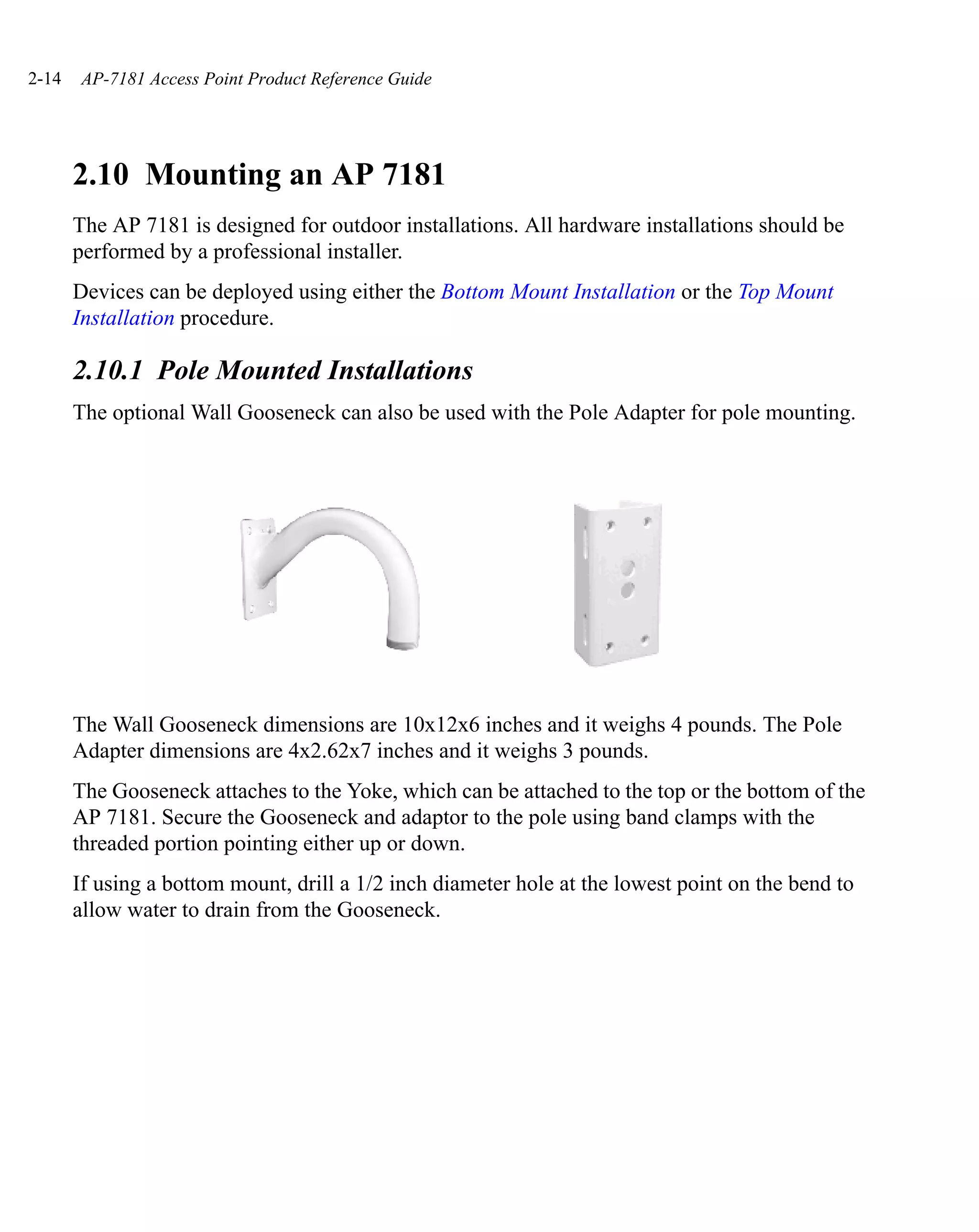 2-14   AP-7181 Access Point Product Reference Guide




       2.10 Mounting an AP 7181
       The AP 7181 is designed for outdoor installations. All hardware installations should be
       performed by a professional installer.
       Devices can be deployed using either the Bottom Mount Installation or the Top Mount
       Installation procedure.

       2.10.1 Pole Mounted Installations
       The optional Wall Gooseneck can also be used with the Pole Adapter for pole mounting.




       The Wall Gooseneck dimensions are 10x12x6 inches and it weighs 4 pounds. The Pole
       Adapter dimensions are 4x2.62x7 inches and it weighs 3 pounds.
       The Gooseneck attaches to the Yoke, which can be attached to the top or the bottom of the
       AP 7181. Secure the Gooseneck and adaptor to the pole using band clamps with the
       threaded portion pointing either up or down.
       If using a bottom mount, drill a 1/2 inch diameter hole at the lowest point on the bend to
       allow water to drain from the Gooseneck.
 