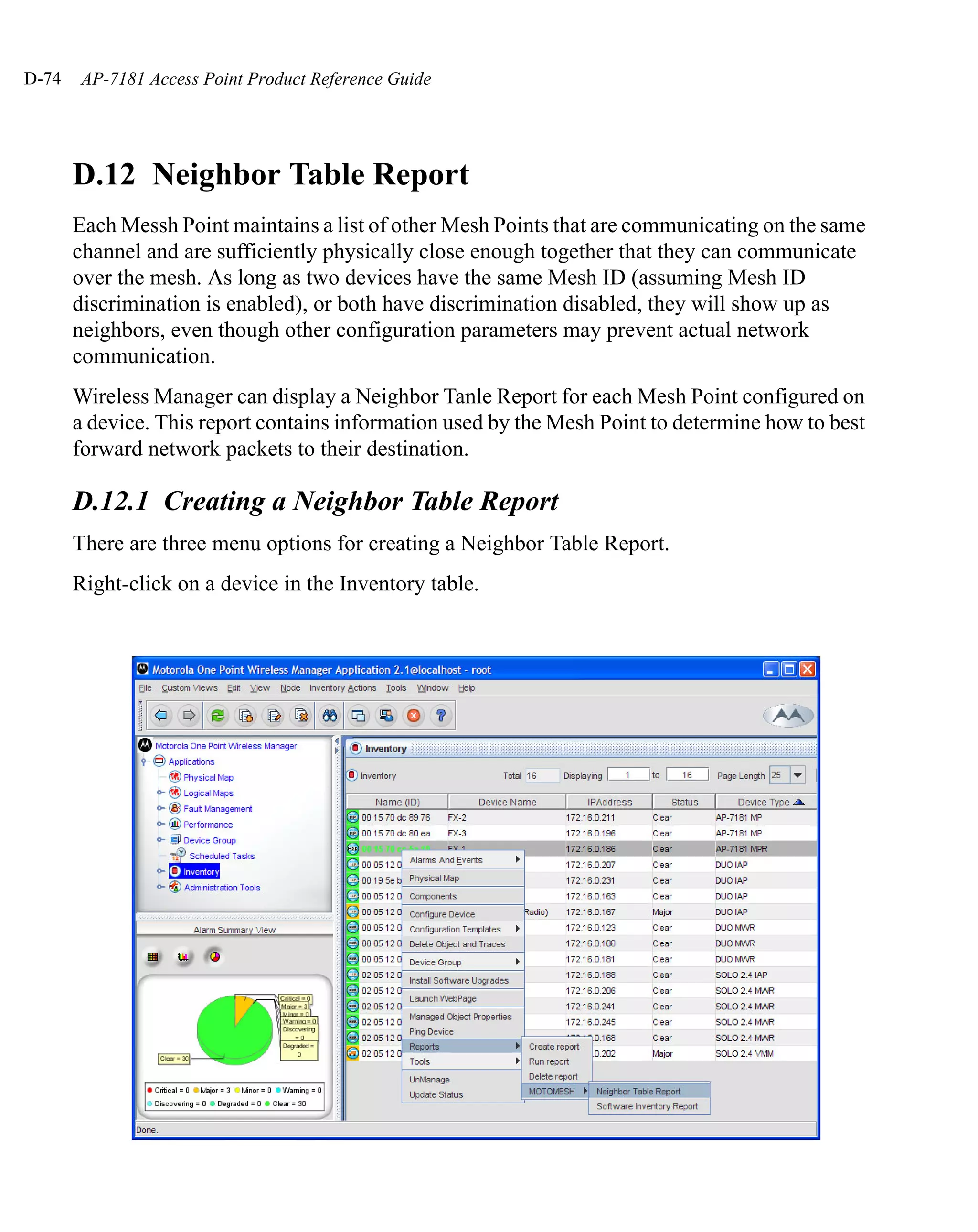 D-74   AP-7181 Access Point Product Reference Guide




       D.12 Neighbor Table Report
       Each Messh Point maintains a list of other Mesh Points that are communicating on the same
       channel and are sufficiently physically close enough together that they can communicate
       over the mesh. As long as two devices have the same Mesh ID (assuming Mesh ID
       discrimination is enabled), or both have discrimination disabled, they will show up as
       neighbors, even though other configuration parameters may prevent actual network
       communication.
       Wireless Manager can display a Neighbor Tanle Report for each Mesh Point configured on
       a device. This report contains information used by the Mesh Point to determine how to best
       forward network packets to their destination.

       D.12.1 Creating a Neighbor Table Report
       There are three menu options for creating a Neighbor Table Report.
       Right-click on a device in the Inventory table.
 