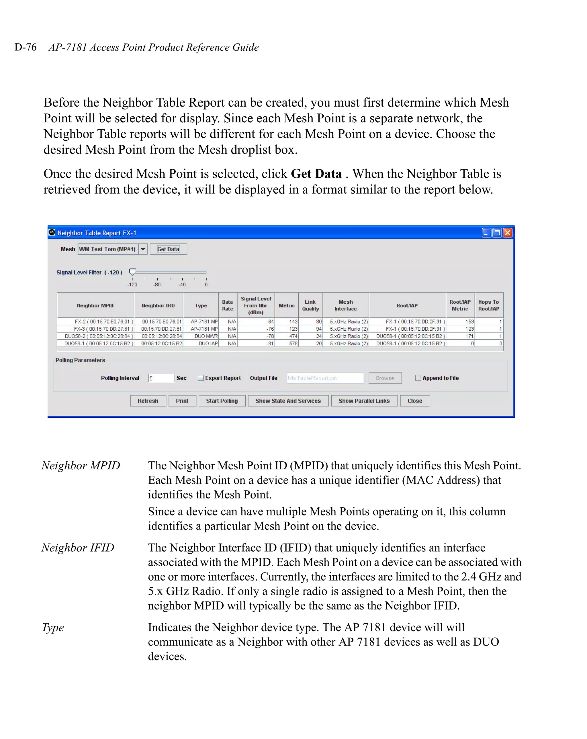 D-76    AP-7181 Access Point Product Reference Guide




       Before the Neighbor Table Report can be created, you must first determine which Mesh
       Point will be selected for display. Since each Mesh Point is a separate network, the
       Neighbor Table reports will be different for each Mesh Point on a device. Choose the
       desired Mesh Point from the Mesh droplist box.
       Once the desired Mesh Point is selected, click Get Data . When the Neighbor Table is
       retrieved from the device, it will be displayed in a format similar to the report below.




       Neighbor MPID        The Neighbor Mesh Point ID (MPID) that uniquely identifies this Mesh Point.
                            Each Mesh Point on a device has a unique identifier (MAC Address) that
                            identifies the Mesh Point.
                            Since a device can have multiple Mesh Points operating on it, this column
                            identifies a particular Mesh Point on the device.
       Neighbor IFID        The Neighbor Interface ID (IFID) that uniquely identifies an interface
                            associated with the MPID. Each Mesh Point on a device can be associated with
                            one or more interfaces. Currently, the interfaces are limited to the 2.4 GHz and
                            5.x GHz Radio. If only a single radio is assigned to a Mesh Point, then the
                            neighbor MPID will typically be the same as the Neighbor IFID.
       Type                 Indicates the Neighbor device type. The AP 7181 device will will
                            communicate as a Neighbor with other AP 7181 devices as well as DUO
                            devices.
 