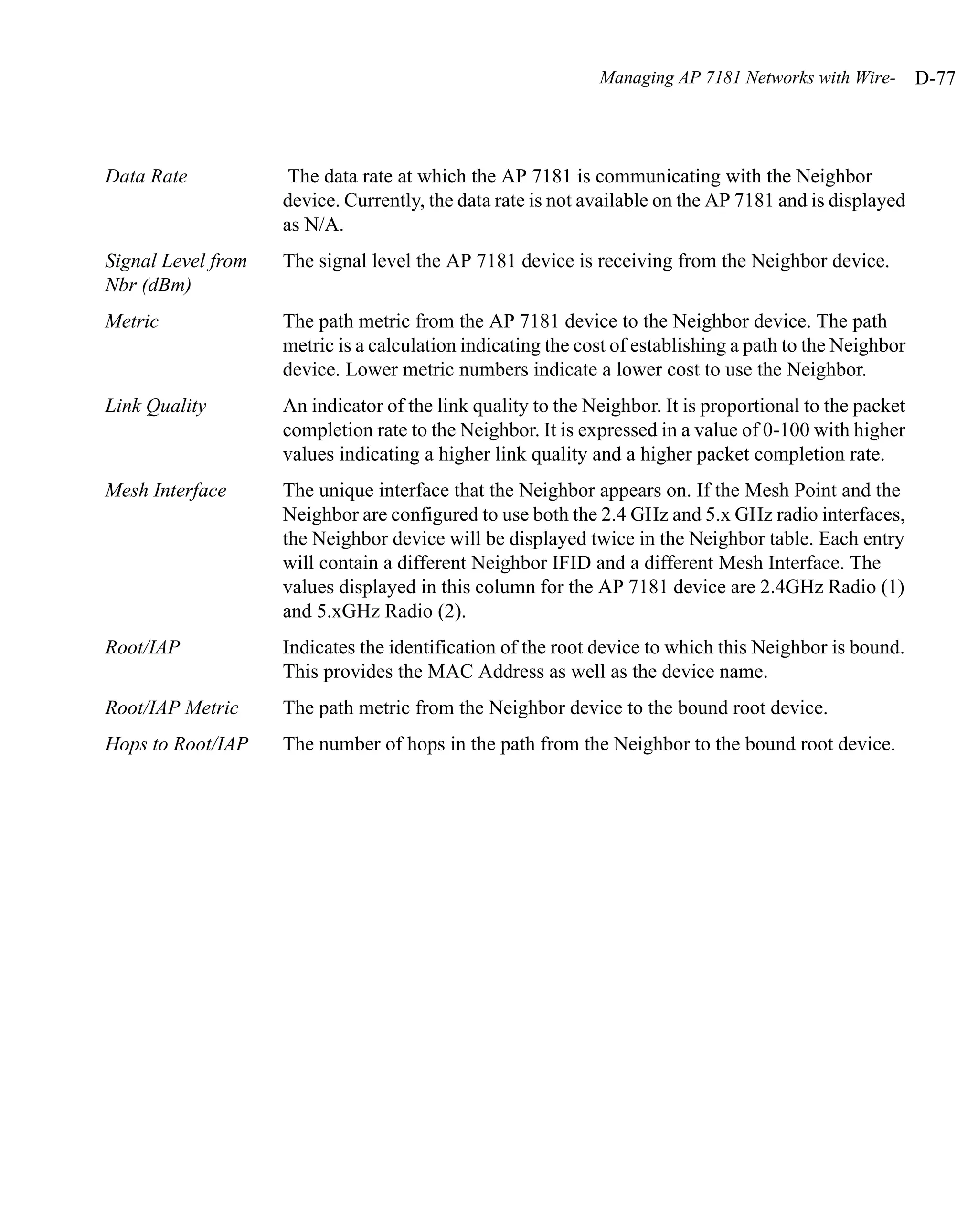 Managing AP 7181 Networks with Wire-        D-77



Data Rate            The data rate at which the AP 7181 is communicating with the Neighbor
                    device. Currently, the data rate is not available on the AP 7181 and is displayed
                    as N/A.
Signal Level from   The signal level the AP 7181 device is receiving from the Neighbor device.
Nbr (dBm)
Metric              The path metric from the AP 7181 device to the Neighbor device. The path
                    metric is a calculation indicating the cost of establishing a path to the Neighbor
                    device. Lower metric numbers indicate a lower cost to use the Neighbor.
Link Quality        An indicator of the link quality to the Neighbor. It is proportional to the packet
                    completion rate to the Neighbor. It is expressed in a value of 0-100 with higher
                    values indicating a higher link quality and a higher packet completion rate.
Mesh Interface      The unique interface that the Neighbor appears on. If the Mesh Point and the
                    Neighbor are configured to use both the 2.4 GHz and 5.x GHz radio interfaces,
                    the Neighbor device will be displayed twice in the Neighbor table. Each entry
                    will contain a different Neighbor IFID and a different Mesh Interface. The
                    values displayed in this column for the AP 7181 device are 2.4GHz Radio (1)
                    and 5.xGHz Radio (2).
Root/IAP            Indicates the identification of the root device to which this Neighbor is bound.
                    This provides the MAC Address as well as the device name.
Root/IAP Metric     The path metric from the Neighbor device to the bound root device.
Hops to Root/IAP    The number of hops in the path from the Neighbor to the bound root device.
 