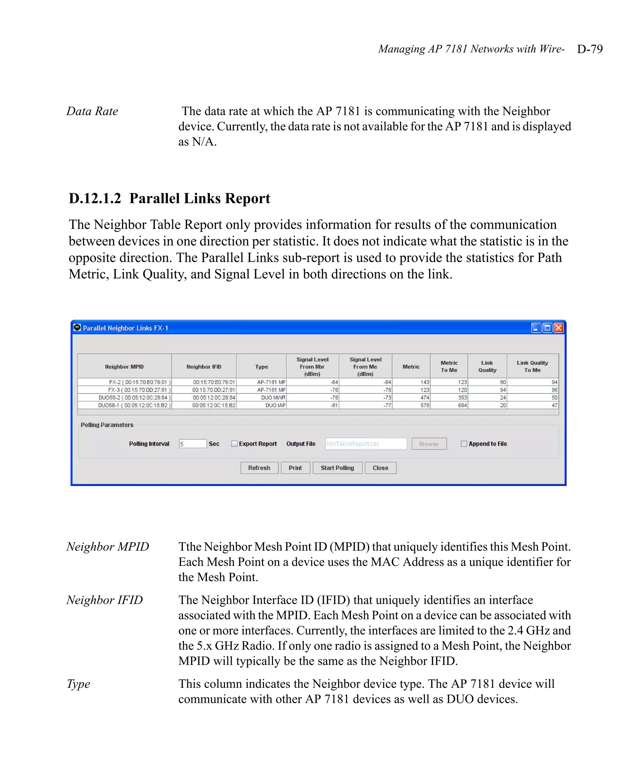 Managing AP 7181 Networks with Wire-        D-79



Data Rate             The data rate at which the AP 7181 is communicating with the Neighbor
                     device. Currently, the data rate is not available for the AP 7181 and is displayed
                     as N/A.



D.12.1.2 Parallel Links Report
The Neighbor Table Report only provides information for results of the communication
between devices in one direction per statistic. It does not indicate what the statistic is in the
opposite direction. The Parallel Links sub-report is used to provide the statistics for Path
Metric, Link Quality, and Signal Level in both directions on the link.




Neighbor MPID        Tthe Neighbor Mesh Point ID (MPID) that uniquely identifies this Mesh Point.
                     Each Mesh Point on a device uses the MAC Address as a unique identifier for
                     the Mesh Point.
Neighbor IFID        The Neighbor Interface ID (IFID) that uniquely identifies an interface
                     associated with the MPID. Each Mesh Point on a device can be associated with
                     one or more interfaces. Currently, the interfaces are limited to the 2.4 GHz and
                     the 5.x GHz Radio. If only one radio is assigned to a Mesh Point, the Neighbor
                     MPID will typically be the same as the Neighbor IFID.
Type                 This column indicates the Neighbor device type. The AP 7181 device will
                     communicate with other AP 7181 devices as well as DUO devices.
 