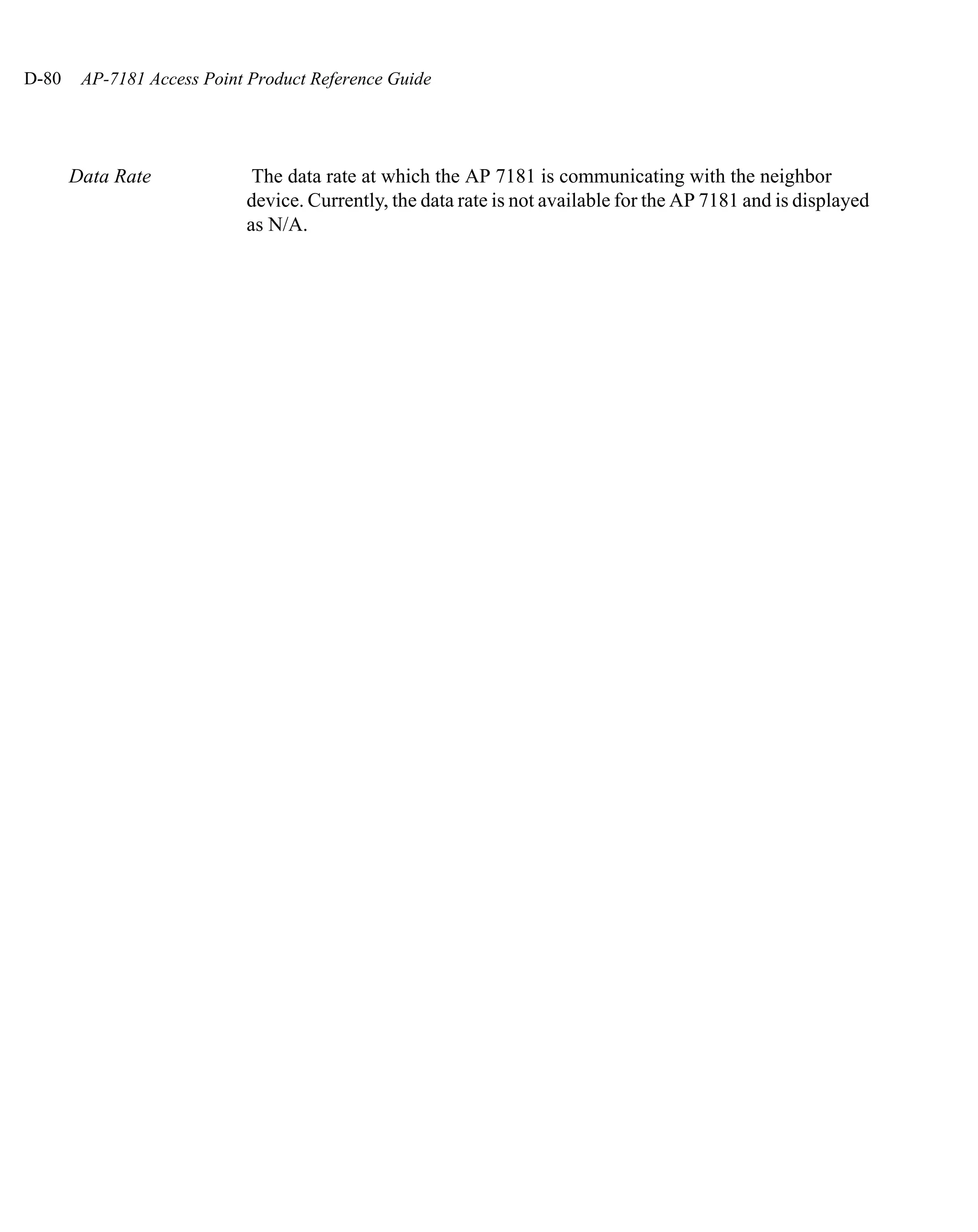 D-80    AP-7181 Access Point Product Reference Guide




       Data Rate             The data rate at which the AP 7181 is communicating with the neighbor
                            device. Currently, the data rate is not available for the AP 7181 and is displayed
                            as N/A.
 