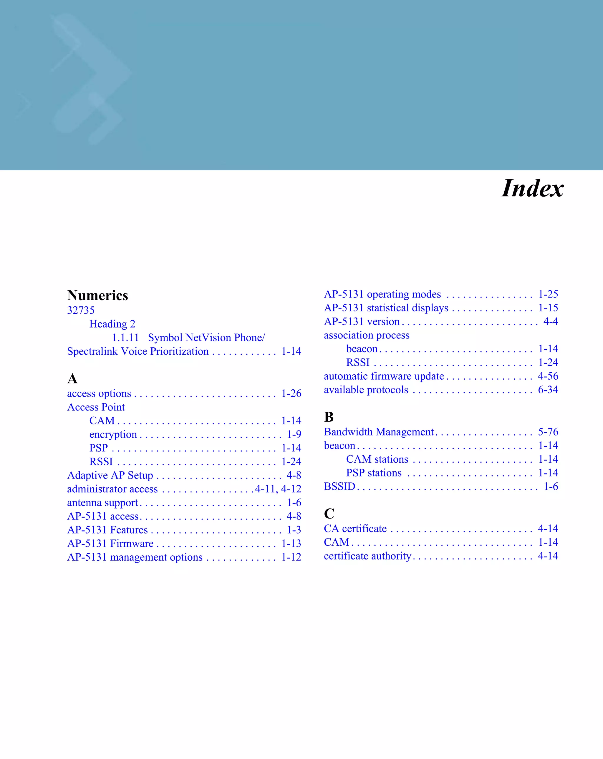 Index


Numerics                                                                    AP-5131 operating modes . . . . . . . . . . . . . . . . 1-25
32735                                                                       AP-5131 statistical displays . . . . . . . . . . . . . . . 1-15
    Heading 2                                                               AP-5131 version . . . . . . . . . . . . . . . . . . . . . . . . . 4-4
          1.1.11 Symbol NetVision Phone/                                    association process
Spectralink Voice Prioritization . . . . . . . . . . . . 1-14                    beacon . . . . . . . . . . . . . . . . . . . . . . . . . . . . 1-14
                                                                                 RSSI . . . . . . . . . . . . . . . . . . . . . . . . . . . . . 1-24
A                                                                           automatic firmware update . . . . . . . . . . . . . . . . 4-56
access options . . . . . . . . . . . . . . . . . . . . . . . . . . 1-26     available protocols . . . . . . . . . . . . . . . . . . . . . . 6-34
Access Point
     CAM . . . . . . . . . . . . . . . . . . . . . . . . . . . . . 1-14     B
     encryption . . . . . . . . . . . . . . . . . . . . . . . . . . 1-9     Bandwidth Management . . . . . . . . . . . . . . . . . . 5-76
     PSP . . . . . . . . . . . . . . . . . . . . . . . . . . . . . . 1-14   beacon . . . . . . . . . . . . . . . . . . . . . . . . . . . . . . . . 1-14
     RSSI . . . . . . . . . . . . . . . . . . . . . . . . . . . . . 1-24        CAM stations . . . . . . . . . . . . . . . . . . . . . . 1-14
Adaptive AP Setup . . . . . . . . . . . . . . . . . . . . . . . 4-8             PSP stations . . . . . . . . . . . . . . . . . . . . . . . 1-14
administrator access . . . . . . . . . . . . . . . . . 4-11, 4-12           BSSID . . . . . . . . . . . . . . . . . . . . . . . . . . . . . . . . . 1-6
antenna support . . . . . . . . . . . . . . . . . . . . . . . . . . 1-6
AP-5131 access. . . . . . . . . . . . . . . . . . . . . . . . . . 4-8       C
AP-5131 Features . . . . . . . . . . . . . . . . . . . . . . . . 1-3        CA certificate . . . . . . . . . . . . . . . . . . . . . . . . . . 4-14
AP-5131 Firmware . . . . . . . . . . . . . . . . . . . . . . 1-13           CAM . . . . . . . . . . . . . . . . . . . . . . . . . . . . . . . . . 1-14
AP-5131 management options . . . . . . . . . . . . . 1-12                   certificate authority . . . . . . . . . . . . . . . . . . . . . . 4-14
 