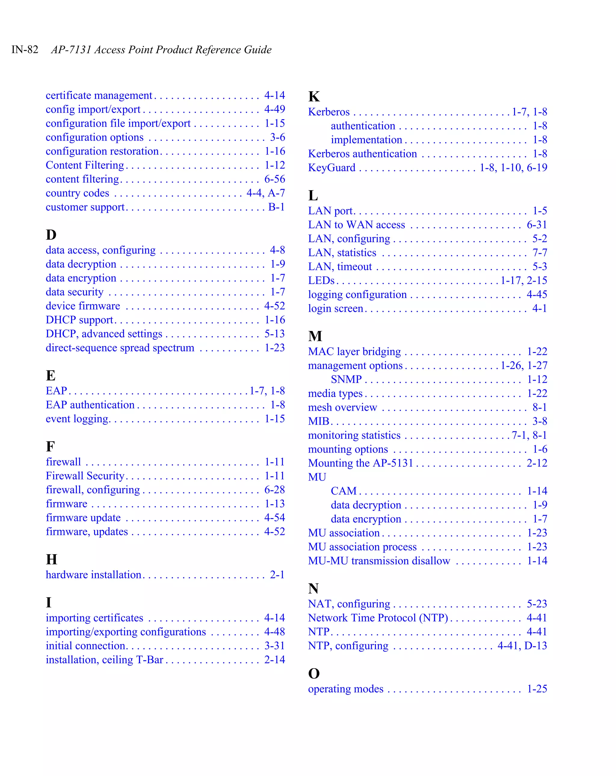 IN-82    AP-7131 Access Point Product Reference Guide



        certificate management . . . . . . . . . . . . . . . . . . . 4-14               K
        config import/export . . . . . . . . . . . . . . . . . . . . . 4-49             Kerberos . . . . . . . . . . . . . . . . . . . . . . . . . . . . 1-7, 1-8
        configuration file import/export . . . . . . . . . . . . 1-15                       authentication . . . . . . . . . . . . . . . . . . . . . . . 1-8
        configuration options . . . . . . . . . . . . . . . . . . . . . 3-6                 implementation . . . . . . . . . . . . . . . . . . . . . . 1-8
        configuration restoration. . . . . . . . . . . . . . . . . . 1-16               Kerberos authentication . . . . . . . . . . . . . . . . . . . 1-8
        Content Filtering . . . . . . . . . . . . . . . . . . . . . . . . 1-12          KeyGuard . . . . . . . . . . . . . . . . . . . . . 1-8, 1-10, 6-19
        content filtering. . . . . . . . . . . . . . . . . . . . . . . . . 6-56
        country codes . . . . . . . . . . . . . . . . . . . . . . . 4-4, A-7            L
        customer support. . . . . . . . . . . . . . . . . . . . . . . . . B-1           LAN port. . . . . . . . . . . . . . . . . . . . . . . . . . . . . . . 1-5
                                                                                        LAN to WAN access . . . . . . . . . . . . . . . . . . . . 6-31
        D                                                                               LAN, configuring . . . . . . . . . . . . . . . . . . . . . . . . 5-2
        data access, configuring . . . . . . . . . . . . . . . . . . . 4-8              LAN, statistics . . . . . . . . . . . . . . . . . . . . . . . . . . 7-7
        data decryption . . . . . . . . . . . . . . . . . . . . . . . . . . 1-9         LAN, timeout . . . . . . . . . . . . . . . . . . . . . . . . . . . 5-3
        data encryption . . . . . . . . . . . . . . . . . . . . . . . . . . 1-7         LEDs . . . . . . . . . . . . . . . . . . . . . . . . . . . . . 1-17, 2-15
        data security . . . . . . . . . . . . . . . . . . . . . . . . . . . . 1-7       logging configuration . . . . . . . . . . . . . . . . . . . . 4-45
        device firmware . . . . . . . . . . . . . . . . . . . . . . . . 4-52            login screen . . . . . . . . . . . . . . . . . . . . . . . . . . . . . 4-1
        DHCP support. . . . . . . . . . . . . . . . . . . . . . . . . . 1-16
        DHCP, advanced settings . . . . . . . . . . . . . . . . . 5-13                  M
        direct-sequence spread spectrum . . . . . . . . . . . 1-23                      MAC layer bridging . . . . . . . . . . . . . . . . . . . . . 1-22
                                                                                        management options . . . . . . . . . . . . . . . . . 1-26, 1-27
        E                                                                                   SNMP . . . . . . . . . . . . . . . . . . . . . . . . . . . . 1-12
        EAP . . . . . . . . . . . . . . . . . . . . . . . . . . . . . . . . 1-7, 1-8    media types . . . . . . . . . . . . . . . . . . . . . . . . . . . . 1-22
        EAP authentication . . . . . . . . . . . . . . . . . . . . . . . 1-8            mesh overview . . . . . . . . . . . . . . . . . . . . . . . . . . 8-1
        event logging. . . . . . . . . . . . . . . . . . . . . . . . . . . 1-15         MIB. . . . . . . . . . . . . . . . . . . . . . . . . . . . . . . . . . . 3-8
                                                                                        monitoring statistics . . . . . . . . . . . . . . . . . . . 7-1, 8-1
        F                                                                               mounting options . . . . . . . . . . . . . . . . . . . . . . . . 1-6
        firewall . . . . . . . . . . . . . . . . . . . . . . . . . . . . . . .   1-11   Mounting the AP-5131 . . . . . . . . . . . . . . . . . . . 2-12
        Firewall Security. . . . . . . . . . . . . . . . . . . . . . . .         1-11   MU
        firewall, configuring . . . . . . . . . . . . . . . . . . . . .          6-28       CAM . . . . . . . . . . . . . . . . . . . . . . . . . . . . . 1-14
        firmware . . . . . . . . . . . . . . . . . . . . . . . . . . . . . .     1-13       data decryption . . . . . . . . . . . . . . . . . . . . . . 1-9
        firmware update . . . . . . . . . . . . . . . . . . . . . . . .          4-54       data encryption . . . . . . . . . . . . . . . . . . . . . . 1-7
        firmware, updates . . . . . . . . . . . . . . . . . . . . . . .          4-52   MU association . . . . . . . . . . . . . . . . . . . . . . . . . 1-23
                                                                                        MU association process . . . . . . . . . . . . . . . . . . 1-23
        H                                                                               MU-MU transmission disallow . . . . . . . . . . . . 1-14
        hardware installation. . . . . . . . . . . . . . . . . . . . . . 2-1
                                                                                        N
        I                                                                               NAT, configuring . . . . . . . . . . . . . . . . . . . . . . . 5-23
        importing certificates . . . . . . . . . . . . . . . . . . . .           4-14   Network Time Protocol (NTP) . . . . . . . . . . . . . 4-41
        importing/exporting configurations . . . . . . . . .                     4-48   NTP. . . . . . . . . . . . . . . . . . . . . . . . . . . . . . . . . . 4-41
        initial connection. . . . . . . . . . . . . . . . . . . . . . . .        3-31   NTP, configuring . . . . . . . . . . . . . . . . . . 4-41, D-13
        installation, ceiling T-Bar . . . . . . . . . . . . . . . . .            2-14
                                                                                        O
                                                                                        operating modes . . . . . . . . . . . . . . . . . . . . . . . . 1-25
 