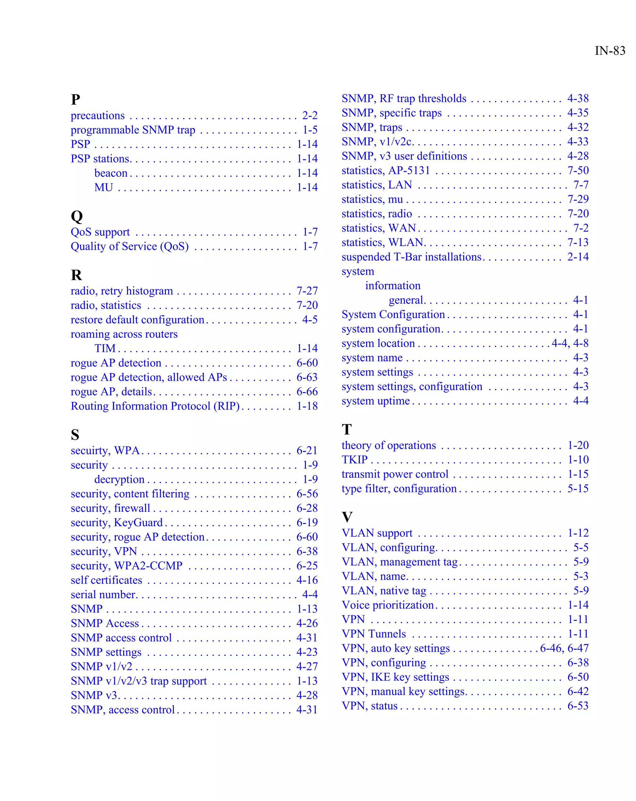 IN-83


P                                                                              SNMP, RF trap thresholds . . . . . . . . . . . . . . . . 4-38
precautions . . . . . . . . . . . . . . . . . . . . . . . . . . . . . 2-2      SNMP, specific traps . . . . . . . . . . . . . . . . . . . . 4-35
programmable SNMP trap . . . . . . . . . . . . . . . . . 1-5                   SNMP, traps . . . . . . . . . . . . . . . . . . . . . . . . . . . 4-32
PSP . . . . . . . . . . . . . . . . . . . . . . . . . . . . . . . . . . 1-14   SNMP, v1/v2c. . . . . . . . . . . . . . . . . . . . . . . . . . 4-33
PSP stations. . . . . . . . . . . . . . . . . . . . . . . . . . . . 1-14       SNMP, v3 user definitions . . . . . . . . . . . . . . . . 4-28
     beacon . . . . . . . . . . . . . . . . . . . . . . . . . . . . 1-14       statistics, AP-5131 . . . . . . . . . . . . . . . . . . . . . . 7-50
     MU . . . . . . . . . . . . . . . . . . . . . . . . . . . . . . 1-14       statistics, LAN . . . . . . . . . . . . . . . . . . . . . . . . . . 7-7
                                                                               statistics, mu . . . . . . . . . . . . . . . . . . . . . . . . . . . 7-29
Q                                                                              statistics, radio . . . . . . . . . . . . . . . . . . . . . . . . . 7-20
QoS support . . . . . . . . . . . . . . . . . . . . . . . . . . . . 1-7        statistics, WAN . . . . . . . . . . . . . . . . . . . . . . . . . . 7-2
Quality of Service (QoS) . . . . . . . . . . . . . . . . . . 1-7               statistics, WLAN. . . . . . . . . . . . . . . . . . . . . . . . 7-13
                                                                               suspended T-Bar installations. . . . . . . . . . . . . . 2-14
R                                                                              system
radio, retry histogram . . . . . . . . . . . . . . . . . . . . 7-27                  information
radio, statistics . . . . . . . . . . . . . . . . . . . . . . . . . 7-20                   general. . . . . . . . . . . . . . . . . . . . . . . . . 4-1
restore default configuration . . . . . . . . . . . . . . . . 4-5              System Configuration . . . . . . . . . . . . . . . . . . . . . 4-1
roaming across routers                                                         system configuration. . . . . . . . . . . . . . . . . . . . . . 4-1
     TIM . . . . . . . . . . . . . . . . . . . . . . . . . . . . . . 1-14      system location . . . . . . . . . . . . . . . . . . . . . . . 4-4, 4-8
rogue AP detection . . . . . . . . . . . . . . . . . . . . . . 6-60            system name . . . . . . . . . . . . . . . . . . . . . . . . . . . . 4-3
rogue AP detection, allowed APs . . . . . . . . . . . 6-63                     system settings . . . . . . . . . . . . . . . . . . . . . . . . . . 4-3
rogue AP, details. . . . . . . . . . . . . . . . . . . . . . . . 6-66          system settings, configuration . . . . . . . . . . . . . . 4-3
Routing Information Protocol (RIP) . . . . . . . . . 1-18                      system uptime . . . . . . . . . . . . . . . . . . . . . . . . . . . 4-4

S                                                                              T
secuirty, WPA. . . . . . . . . . . . . . . . . . . . . . . . . . 6-21          theory of operations . . . . . . . . . . . . . . . . . . . . .           1-20
security . . . . . . . . . . . . . . . . . . . . . . . . . . . . . . . . 1-9   TKIP . . . . . . . . . . . . . . . . . . . . . . . . . . . . . . . . .   1-10
      decryption . . . . . . . . . . . . . . . . . . . . . . . . . . 1-9       transmit power control . . . . . . . . . . . . . . . . . . .             1-15
security, content filtering . . . . . . . . . . . . . . . . . 6-56             type filter, configuration . . . . . . . . . . . . . . . . . .           5-15
security, firewall . . . . . . . . . . . . . . . . . . . . . . . . 6-28
security, KeyGuard . . . . . . . . . . . . . . . . . . . . . . 6-19            V
security, rogue AP detection. . . . . . . . . . . . . . . 6-60                 VLAN support . . . . . . . . . . . . . . . . . . . . . . . . . 1-12
security, VPN . . . . . . . . . . . . . . . . . . . . . . . . . . 6-38         VLAN, configuring. . . . . . . . . . . . . . . . . . . . . . . 5-5
security, WPA2-CCMP . . . . . . . . . . . . . . . . . . 6-25                   VLAN, management tag. . . . . . . . . . . . . . . . . . . 5-9
self certificates . . . . . . . . . . . . . . . . . . . . . . . . . 4-16       VLAN, name. . . . . . . . . . . . . . . . . . . . . . . . . . . . 5-3
serial number. . . . . . . . . . . . . . . . . . . . . . . . . . . . 4-4       VLAN, native tag . . . . . . . . . . . . . . . . . . . . . . . . 5-9
SNMP . . . . . . . . . . . . . . . . . . . . . . . . . . . . . . . . 1-13      Voice prioritization . . . . . . . . . . . . . . . . . . . . . . 1-14
SNMP Access . . . . . . . . . . . . . . . . . . . . . . . . . . 4-26           VPN . . . . . . . . . . . . . . . . . . . . . . . . . . . . . . . . . 1-11
SNMP access control . . . . . . . . . . . . . . . . . . . . 4-31               VPN Tunnels . . . . . . . . . . . . . . . . . . . . . . . . . . 1-11
SNMP settings . . . . . . . . . . . . . . . . . . . . . . . . . 4-23           VPN, auto key settings . . . . . . . . . . . . . . . 6-46, 6-47
SNMP v1/v2 . . . . . . . . . . . . . . . . . . . . . . . . . . . 4-27          VPN, configuring . . . . . . . . . . . . . . . . . . . . . . . 6-38
SNMP v1/v2/v3 trap support . . . . . . . . . . . . . . 1-13                    VPN, IKE key settings . . . . . . . . . . . . . . . . . . . 6-50
SNMP v3. . . . . . . . . . . . . . . . . . . . . . . . . . . . . . 4-28        VPN, manual key settings. . . . . . . . . . . . . . . . . 6-42
SNMP, access control . . . . . . . . . . . . . . . . . . . . 4-31              VPN, status . . . . . . . . . . . . . . . . . . . . . . . . . . . . 6-53
 