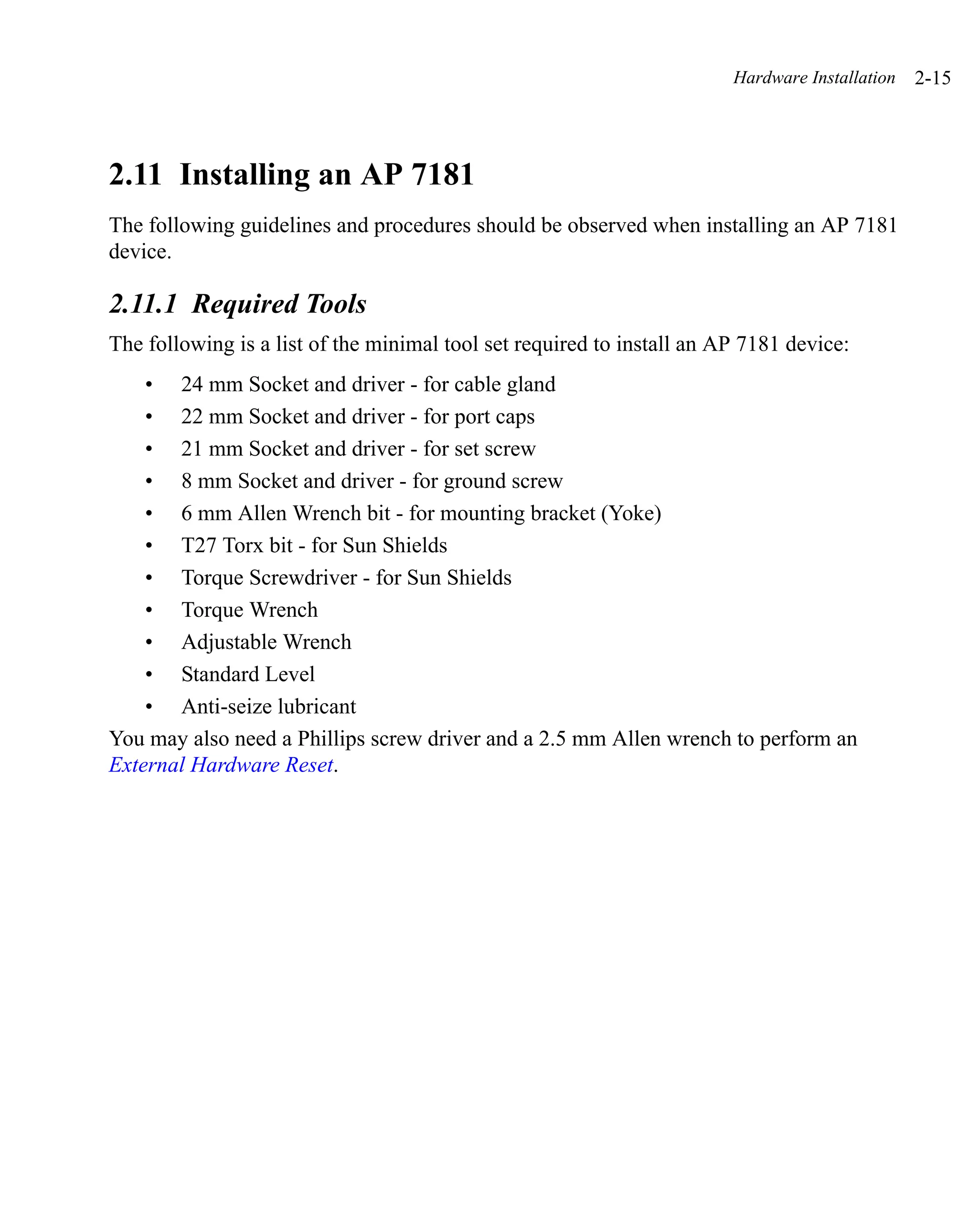 Hardware Installation   2-15




2.11 Installing an AP 7181
The following guidelines and procedures should be observed when installing an AP 7181
device.

2.11.1 Required Tools
The following is a list of the minimal tool set required to install an AP 7181 device:
    • 24 mm Socket and driver - for cable gland
    • 22 mm Socket and driver - for port caps
    • 21 mm Socket and driver - for set screw
    • 8 mm Socket and driver - for ground screw
    • 6 mm Allen Wrench bit - for mounting bracket (Yoke)
    • T27 Torx bit - for Sun Shields
    • Torque Screwdriver - for Sun Shields
    • Torque Wrench
    • Adjustable Wrench
    • Standard Level
    • Anti-seize lubricant
You may also need a Phillips screw driver and a 2.5 mm Allen wrench to perform an
External Hardware Reset.
 