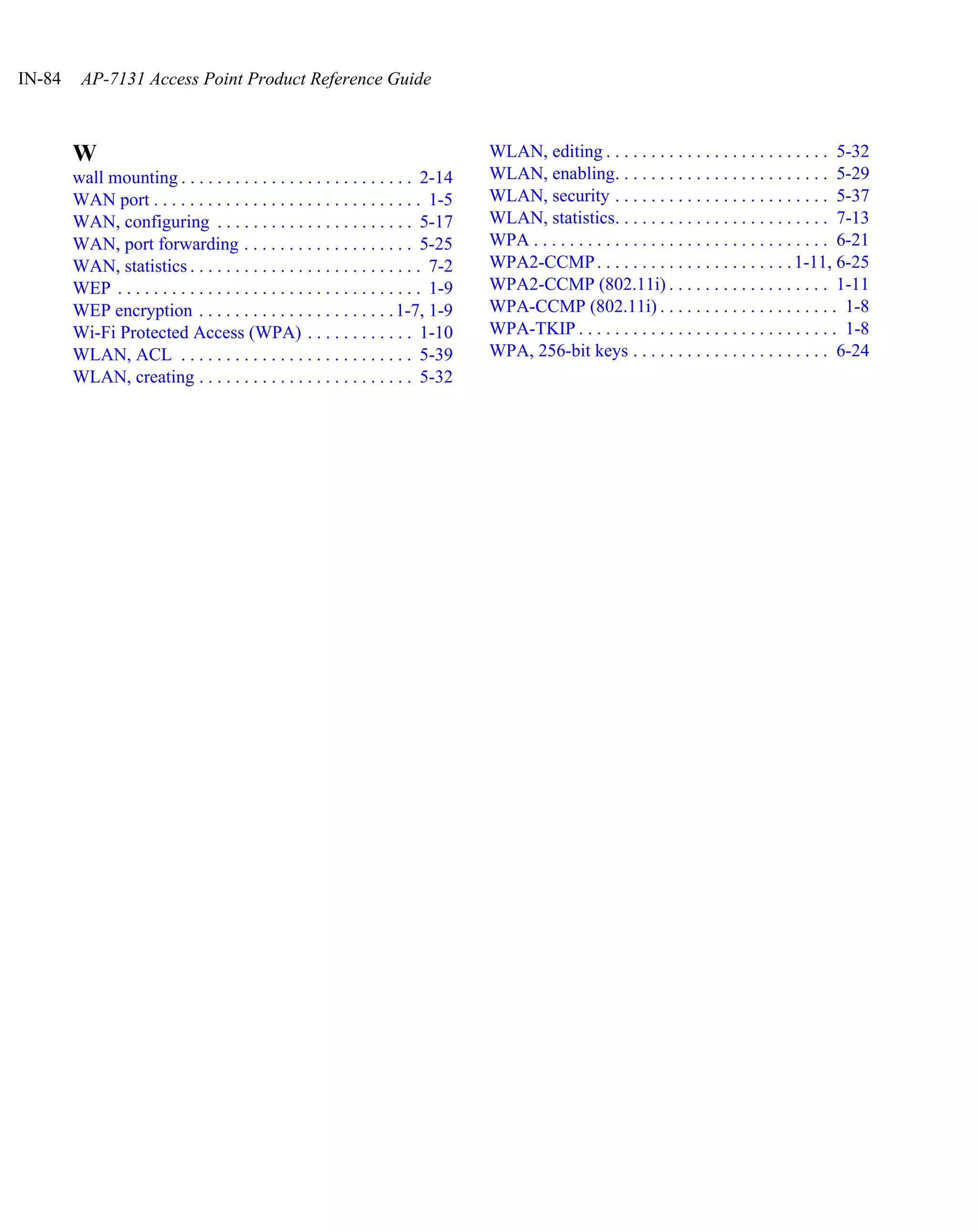 IN-84    AP-7131 Access Point Product Reference Guide



        W                                                                             WLAN, editing . . . . . . . . . . . . . . . . . . . . . . . . . 5-32
        wall mounting . . . . . . . . . . . . . . . . . . . . . . . . . . 2-14        WLAN, enabling. . . . . . . . . . . . . . . . . . . . . . . . 5-29
        WAN port . . . . . . . . . . . . . . . . . . . . . . . . . . . . . . 1-5      WLAN, security . . . . . . . . . . . . . . . . . . . . . . . . 5-37
        WAN, configuring . . . . . . . . . . . . . . . . . . . . . . 5-17             WLAN, statistics. . . . . . . . . . . . . . . . . . . . . . . . 7-13
        WAN, port forwarding . . . . . . . . . . . . . . . . . . . 5-25               WPA . . . . . . . . . . . . . . . . . . . . . . . . . . . . . . . . . 6-21
        WAN, statistics . . . . . . . . . . . . . . . . . . . . . . . . . . 7-2       WPA2-CCMP . . . . . . . . . . . . . . . . . . . . . . 1-11, 6-25
        WEP . . . . . . . . . . . . . . . . . . . . . . . . . . . . . . . . . . 1-9   WPA2-CCMP (802.11i) . . . . . . . . . . . . . . . . . . 1-11
        WEP encryption . . . . . . . . . . . . . . . . . . . . . . 1-7, 1-9           WPA-CCMP (802.11i) . . . . . . . . . . . . . . . . . . . . 1-8
        Wi-Fi Protected Access (WPA) . . . . . . . . . . . . 1-10                     WPA-TKIP . . . . . . . . . . . . . . . . . . . . . . . . . . . . . 1-8
        WLAN, ACL . . . . . . . . . . . . . . . . . . . . . . . . . . 5-39            WPA, 256-bit keys . . . . . . . . . . . . . . . . . . . . . . 6-24
        WLAN, creating . . . . . . . . . . . . . . . . . . . . . . . . 5-32
 