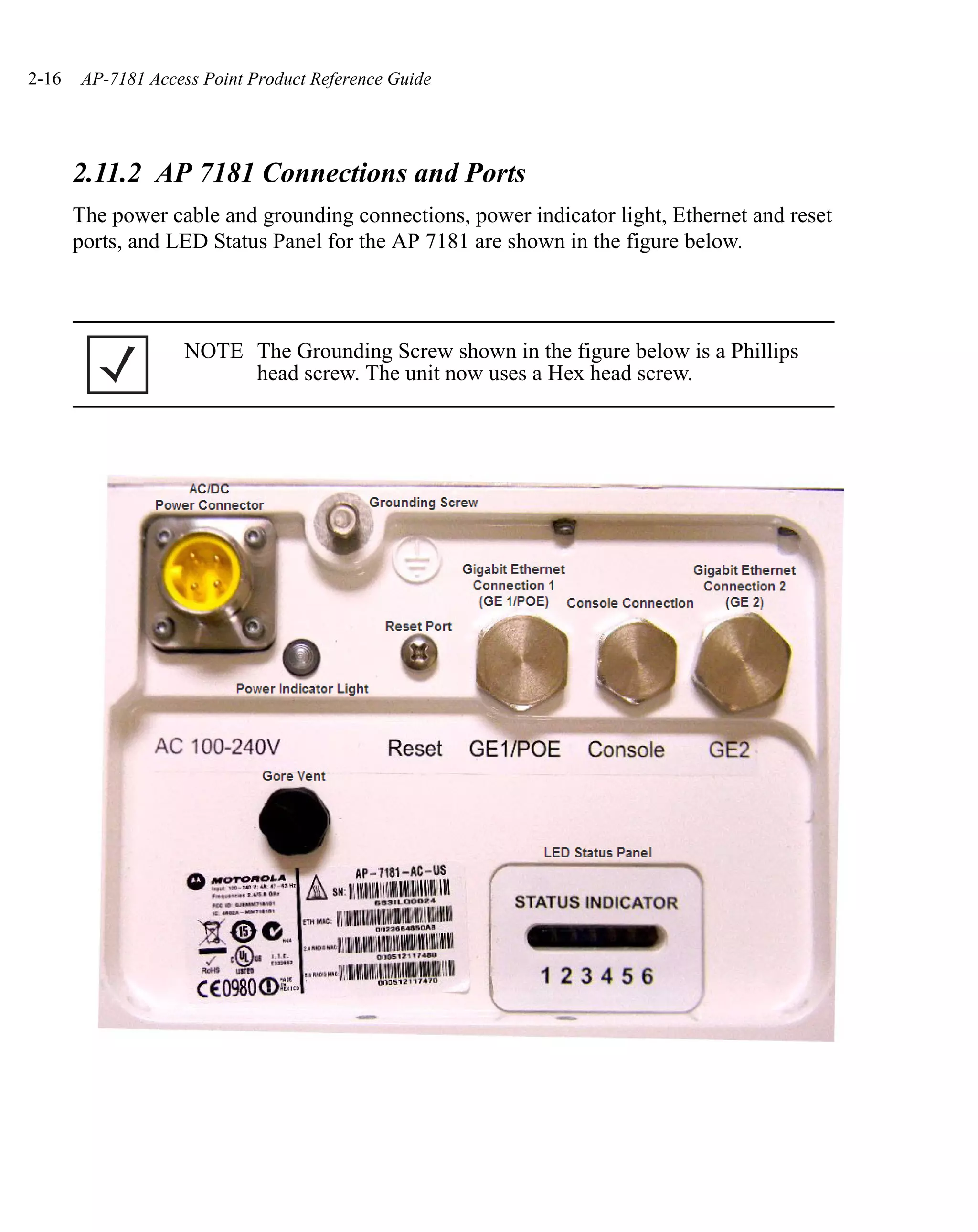 2-16   AP-7181 Access Point Product Reference Guide




       2.11.2 AP 7181 Connections and Ports
       The power cable and grounding connections, power indicator light, Ethernet and reset
       ports, and LED Status Panel for the AP 7181 are shown in the figure below.



                   NOTE The Grounding Screw shown in the figure below is a Phillips
                        head screw. The unit now uses a Hex head screw.
 