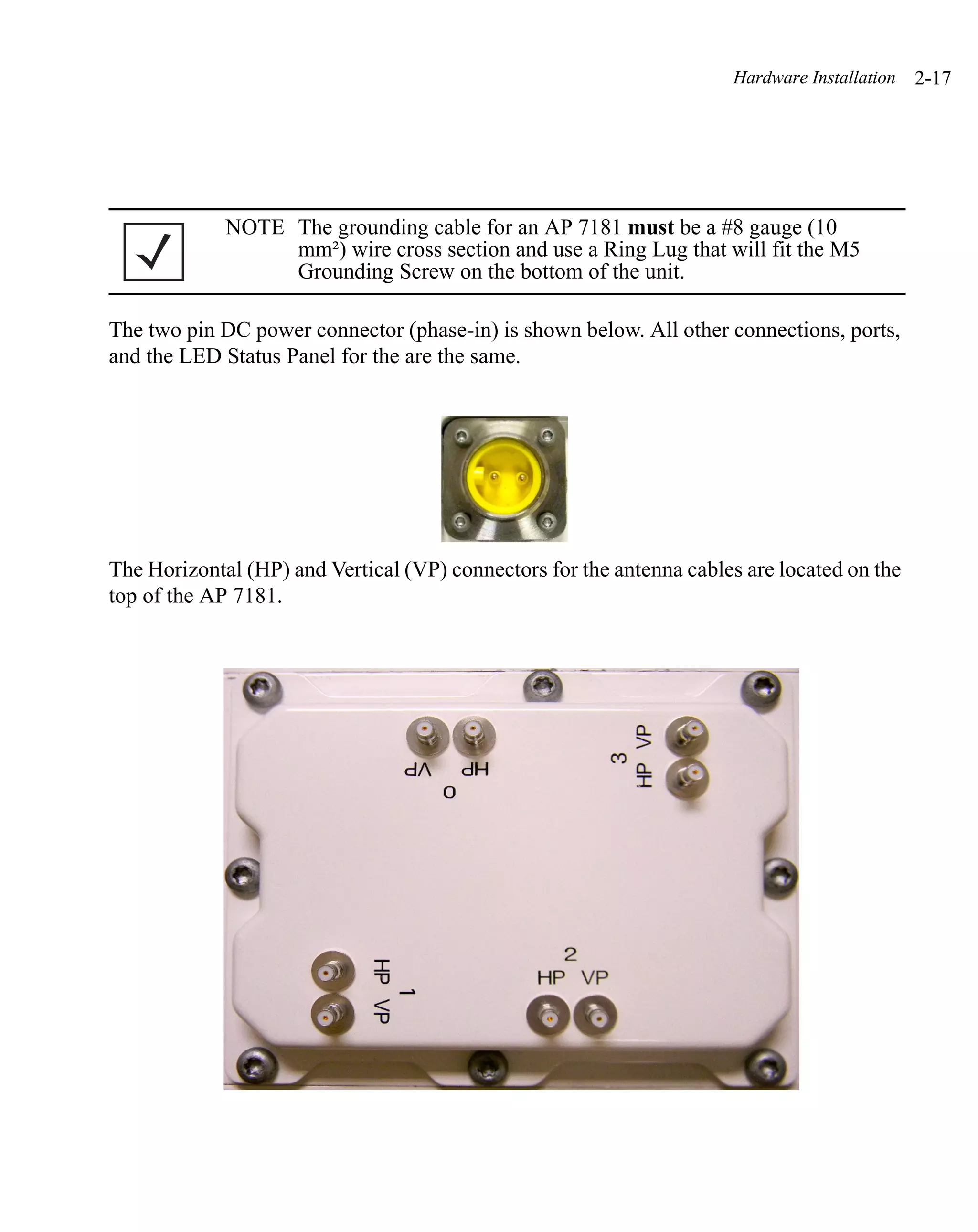 Hardware Installation   2-17




             NOTE The grounding cable for an AP 7181 must be a #8 gauge (10
                  mm²) wire cross section and use a Ring Lug that will fit the M5
                  Grounding Screw on the bottom of the unit.

The two pin DC power connector (phase-in) is shown below. All other connections, ports,
and the LED Status Panel for the are the same.




The Horizontal (HP) and Vertical (VP) connectors for the antenna cables are located on the
top of the AP 7181.
 