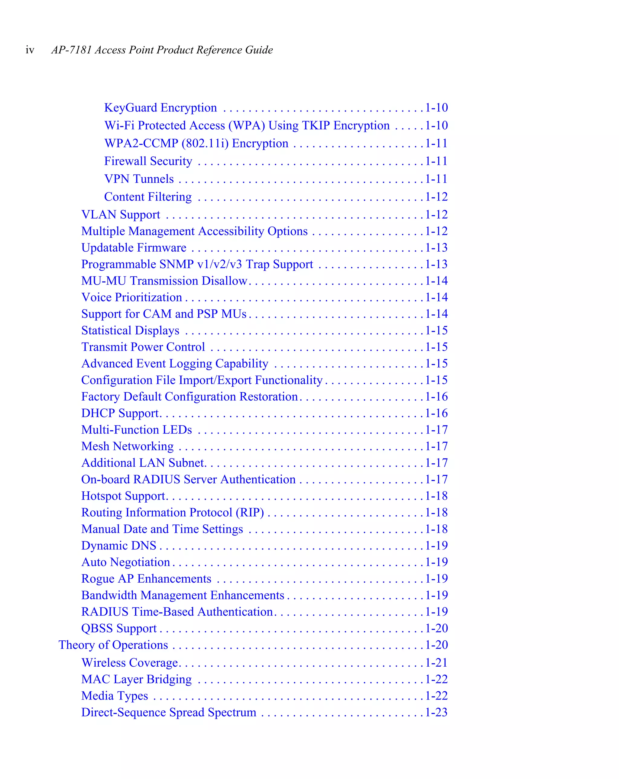 iv   AP-7181 Access Point Product Reference Guide




              KeyGuard Encryption . . . . . . . . . . . . . . . . . . . . . . . . . . . . . . . . 1-10
              Wi-Fi Protected Access (WPA) Using TKIP Encryption . . . . . 1-10
              WPA2-CCMP (802.11i) Encryption . . . . . . . . . . . . . . . . . . . . . 1-11
              Firewall Security . . . . . . . . . . . . . . . . . . . . . . . . . . . . . . . . . . . . 1-11
              VPN Tunnels . . . . . . . . . . . . . . . . . . . . . . . . . . . . . . . . . . . . . . . 1-11
              Content Filtering . . . . . . . . . . . . . . . . . . . . . . . . . . . . . . . . . . . . 1-12
         VLAN Support . . . . . . . . . . . . . . . . . . . . . . . . . . . . . . . . . . . . . . . . . 1-12
         Multiple Management Accessibility Options . . . . . . . . . . . . . . . . . . 1-12
         Updatable Firmware . . . . . . . . . . . . . . . . . . . . . . . . . . . . . . . . . . . . . 1-13
         Programmable SNMP v1/v2/v3 Trap Support . . . . . . . . . . . . . . . . . 1-13
         MU-MU Transmission Disallow. . . . . . . . . . . . . . . . . . . . . . . . . . . . 1-14
         Voice Prioritization . . . . . . . . . . . . . . . . . . . . . . . . . . . . . . . . . . . . . . 1-14
         Support for CAM and PSP MUs . . . . . . . . . . . . . . . . . . . . . . . . . . . . 1-14
         Statistical Displays . . . . . . . . . . . . . . . . . . . . . . . . . . . . . . . . . . . . . . 1-15
         Transmit Power Control . . . . . . . . . . . . . . . . . . . . . . . . . . . . . . . . . . 1-15
         Advanced Event Logging Capability . . . . . . . . . . . . . . . . . . . . . . . . 1-15
         Configuration File Import/Export Functionality . . . . . . . . . . . . . . . . 1-15
         Factory Default Configuration Restoration . . . . . . . . . . . . . . . . . . . . 1-16
         DHCP Support. . . . . . . . . . . . . . . . . . . . . . . . . . . . . . . . . . . . . . . . . . 1-16
         Multi-Function LEDs . . . . . . . . . . . . . . . . . . . . . . . . . . . . . . . . . . . . 1-17
         Mesh Networking . . . . . . . . . . . . . . . . . . . . . . . . . . . . . . . . . . . . . . . 1-17
         Additional LAN Subnet. . . . . . . . . . . . . . . . . . . . . . . . . . . . . . . . . . . 1-17
         On-board RADIUS Server Authentication . . . . . . . . . . . . . . . . . . . . 1-17
         Hotspot Support. . . . . . . . . . . . . . . . . . . . . . . . . . . . . . . . . . . . . . . . . 1-18
         Routing Information Protocol (RIP) . . . . . . . . . . . . . . . . . . . . . . . . . 1-18
         Manual Date and Time Settings . . . . . . . . . . . . . . . . . . . . . . . . . . . . 1-18
         Dynamic DNS . . . . . . . . . . . . . . . . . . . . . . . . . . . . . . . . . . . . . . . . . . 1-19
         Auto Negotiation . . . . . . . . . . . . . . . . . . . . . . . . . . . . . . . . . . . . . . . . 1-19
         Rogue AP Enhancements . . . . . . . . . . . . . . . . . . . . . . . . . . . . . . . . . 1-19
         Bandwidth Management Enhancements . . . . . . . . . . . . . . . . . . . . . . 1-19
         RADIUS Time-Based Authentication. . . . . . . . . . . . . . . . . . . . . . . . 1-19
         QBSS Support . . . . . . . . . . . . . . . . . . . . . . . . . . . . . . . . . . . . . . . . . . 1-20
      Theory of Operations . . . . . . . . . . . . . . . . . . . . . . . . . . . . . . . . . . . . . . . . 1-20
         Wireless Coverage. . . . . . . . . . . . . . . . . . . . . . . . . . . . . . . . . . . . . . . 1-21
         MAC Layer Bridging . . . . . . . . . . . . . . . . . . . . . . . . . . . . . . . . . . . . 1-22
         Media Types . . . . . . . . . . . . . . . . . . . . . . . . . . . . . . . . . . . . . . . . . . . 1-22
         Direct-Sequence Spread Spectrum . . . . . . . . . . . . . . . . . . . . . . . . . . 1-23
 