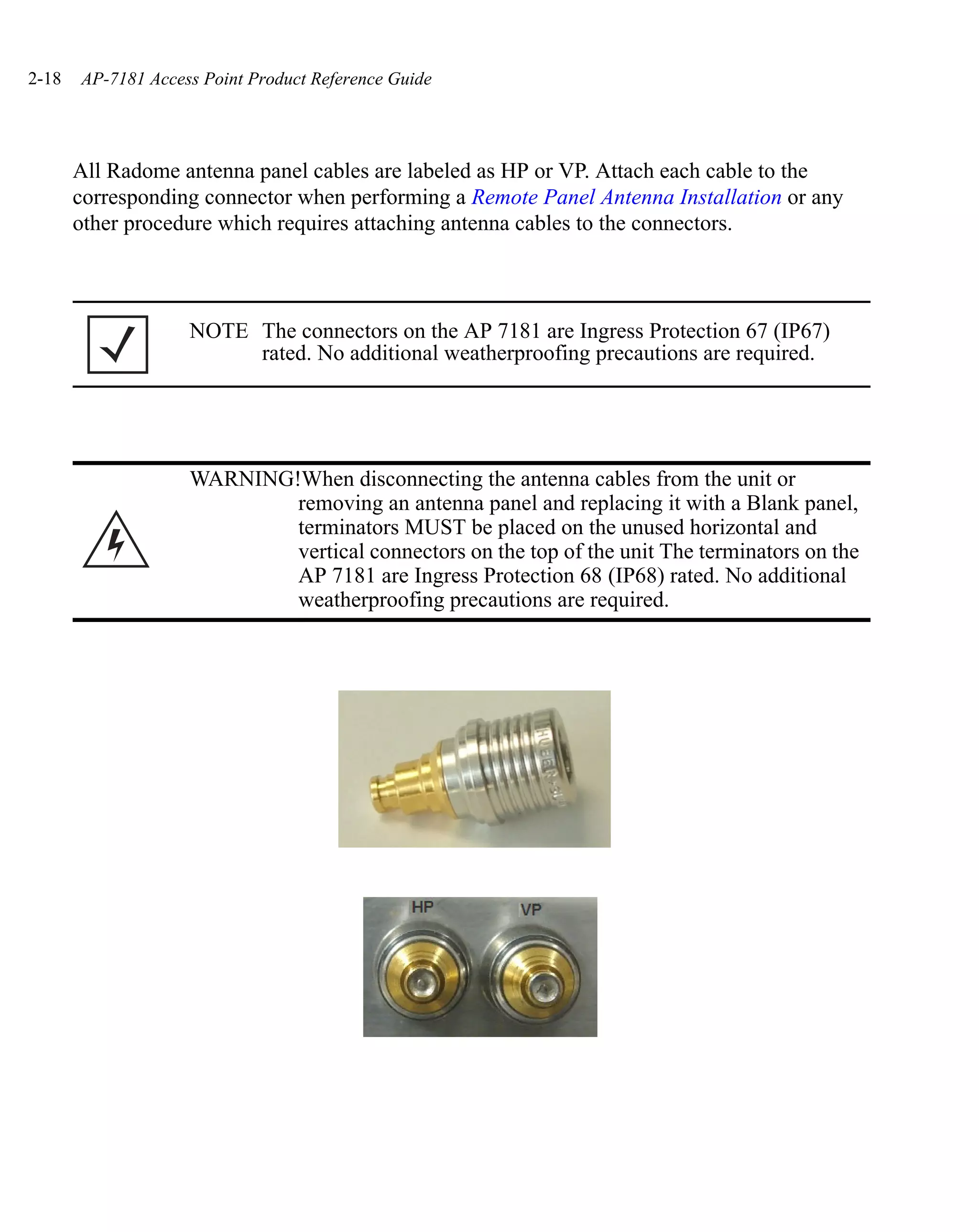 2-18   AP-7181 Access Point Product Reference Guide




       All Radome antenna panel cables are labeled as HP or VP. Attach each cable to the
       corresponding connector when performing a Remote Panel Antenna Installation or any
       other procedure which requires attaching antenna cables to the connectors.



                    NOTE The connectors on the AP 7181 are Ingress Protection 67 (IP67)
                         rated. No additional weatherproofing precautions are required.




                    WARNING!When disconnecting the antenna cables from the unit or
                            removing an antenna panel and replacing it with a Blank panel,
                            terminators MUST be placed on the unused horizontal and
                            vertical connectors on the top of the unit The terminators on the
                            AP 7181 are Ingress Protection 68 (IP68) rated. No additional
                            weatherproofing precautions are required.
 