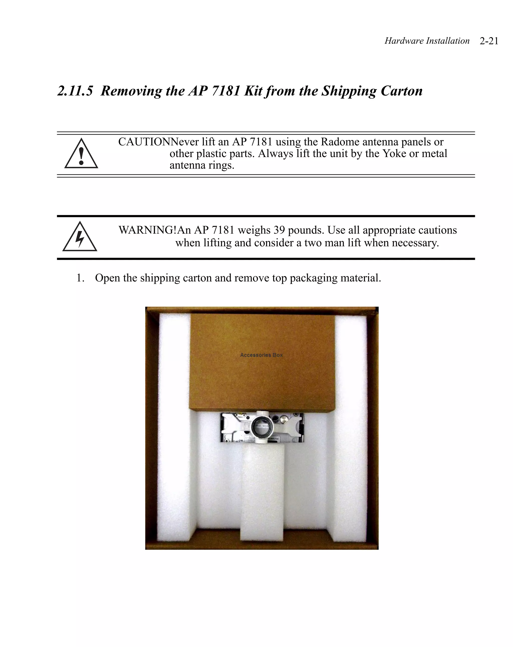 Hardware Installation   2-21



2.11.5 Removing the AP 7181 Kit from the Shipping Carton


          CAUTIONNever lift an AP 7181 using the Radome antenna panels or
   !             other plastic parts. Always lift the unit by the Yoke or metal
                 antenna rings.




          WARNING!An AP 7181 weighs 39 pounds. Use all appropriate cautions
                  when lifting and consider a two man lift when necessary.


  1. Open the shipping carton and remove top packaging material.
 