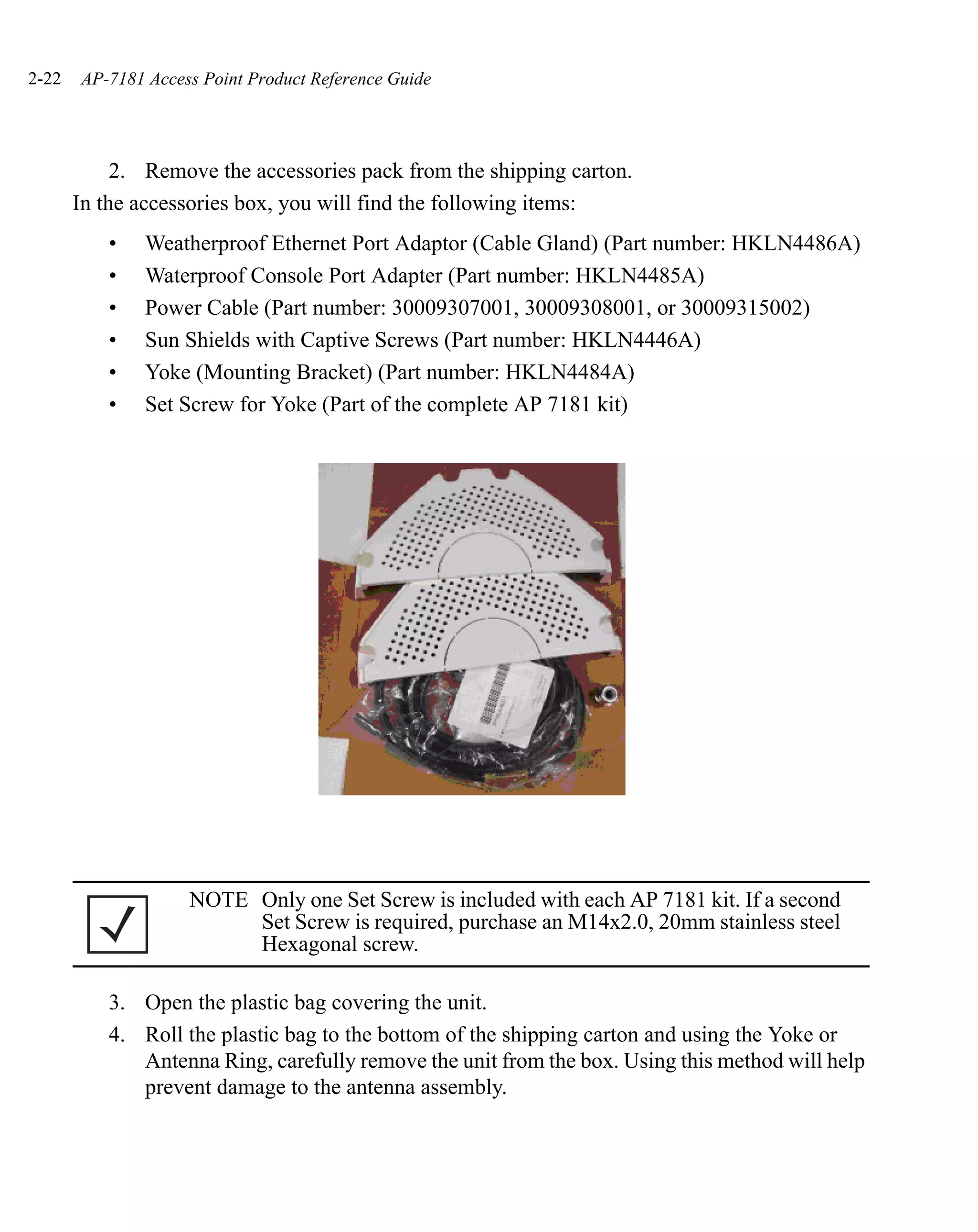 2-22   AP-7181 Access Point Product Reference Guide




            2. Remove the accessories pack from the shipping carton.
       In the accessories box, you will find the following items:
          •    Weatherproof Ethernet Port Adaptor (Cable Gland) (Part number: HKLN4486A)
          •    Waterproof Console Port Adapter (Part number: HKLN4485A)
          •    Power Cable (Part number: 30009307001, 30009308001, or 30009315002)
          •    Sun Shields with Captive Screws (Part number: HKLN4446A)
          •    Yoke (Mounting Bracket) (Part number: HKLN4484A)
          •    Set Screw for Yoke (Part of the complete AP 7181 kit)




                    NOTE Only one Set Screw is included with each AP 7181 kit. If a second
                         Set Screw is required, purchase an M14x2.0, 20mm stainless steel
                         Hexagonal screw.

          3. Open the plastic bag covering the unit.
          4. Roll the plastic bag to the bottom of the shipping carton and using the Yoke or
             Antenna Ring, carefully remove the unit from the box. Using this method will help
             prevent damage to the antenna assembly.
 