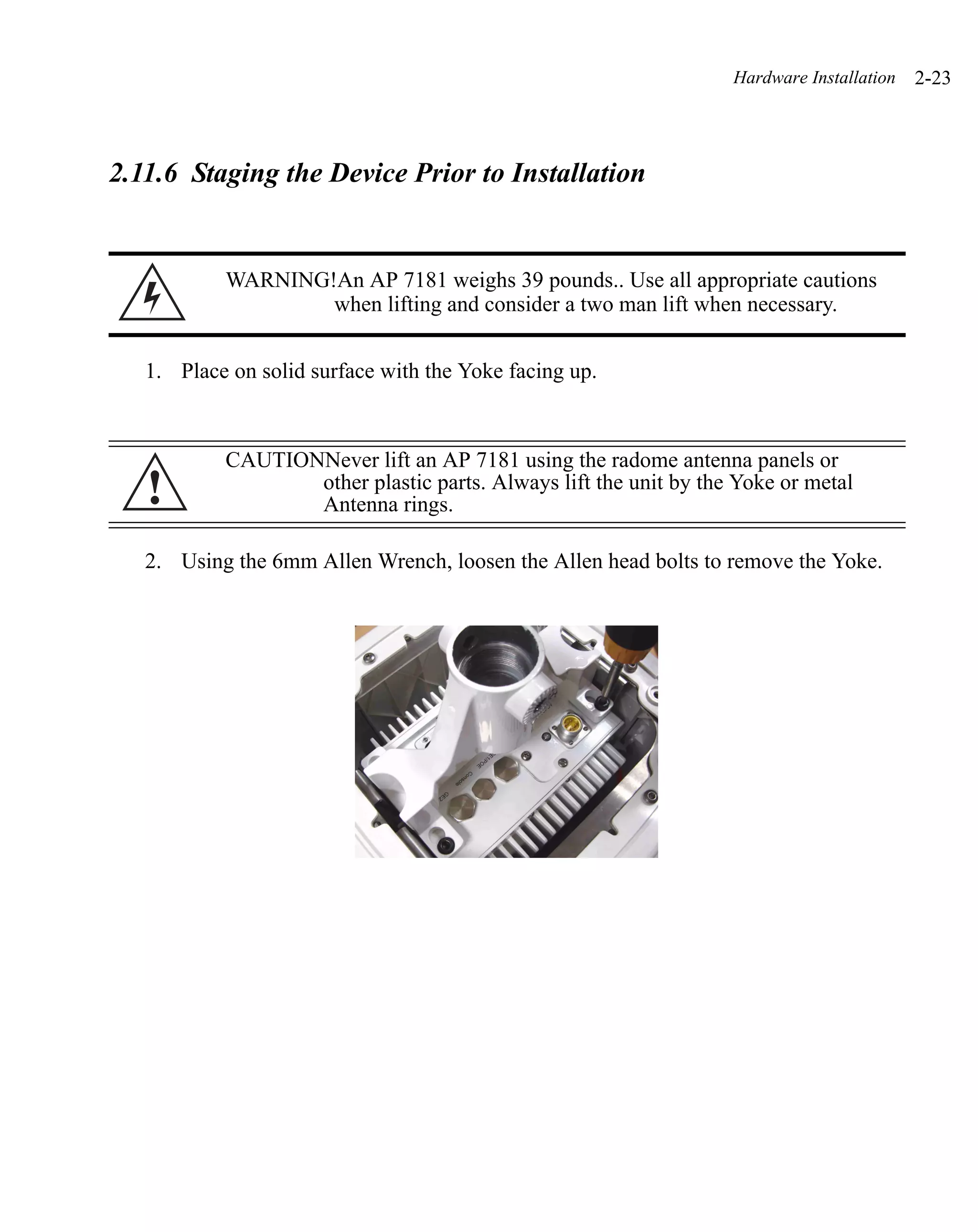 Hardware Installation   2-23



2.11.6 Staging the Device Prior to Installation


           WARNING!An AP 7181 weighs 39 pounds.. Use all appropriate cautions
                   when lifting and consider a two man lift when necessary.


   1. Place on solid surface with the Yoke facing up.



           CAUTIONNever lift an AP 7181 using the radome antenna panels or
   !              other plastic parts. Always lift the unit by the Yoke or metal
                  Antenna rings.

   2. Using the 6mm Allen Wrench, loosen the Allen head bolts to remove the Yoke.
 