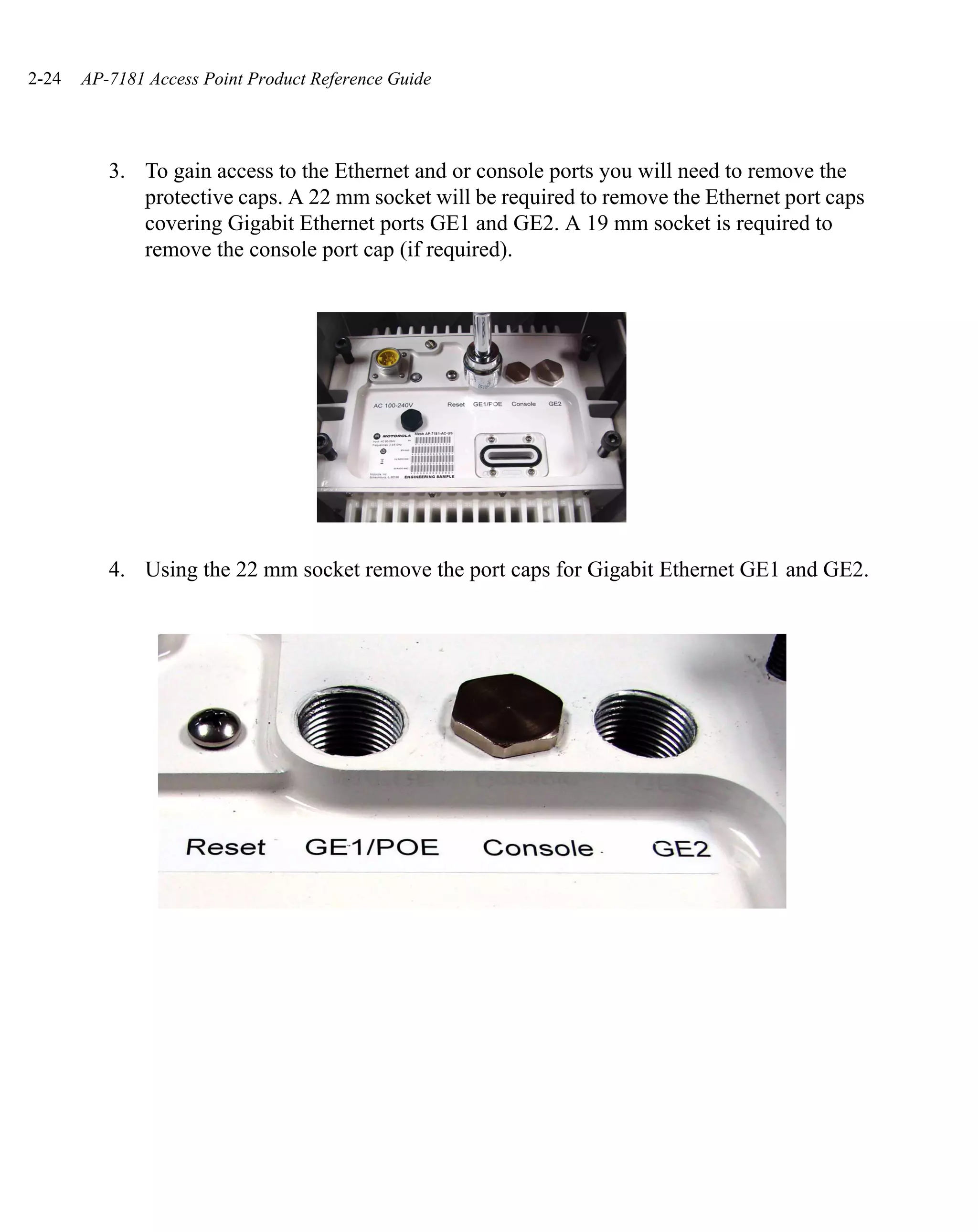 2-24   AP-7181 Access Point Product Reference Guide




          3. To gain access to the Ethernet and or console ports you will need to remove the
             protective caps. A 22 mm socket will be required to remove the Ethernet port caps
             covering Gigabit Ethernet ports GE1 and GE2. A 19 mm socket is required to
             remove the console port cap (if required).




          4. Using the 22 mm socket remove the port caps for Gigabit Ethernet GE1 and GE2.
 