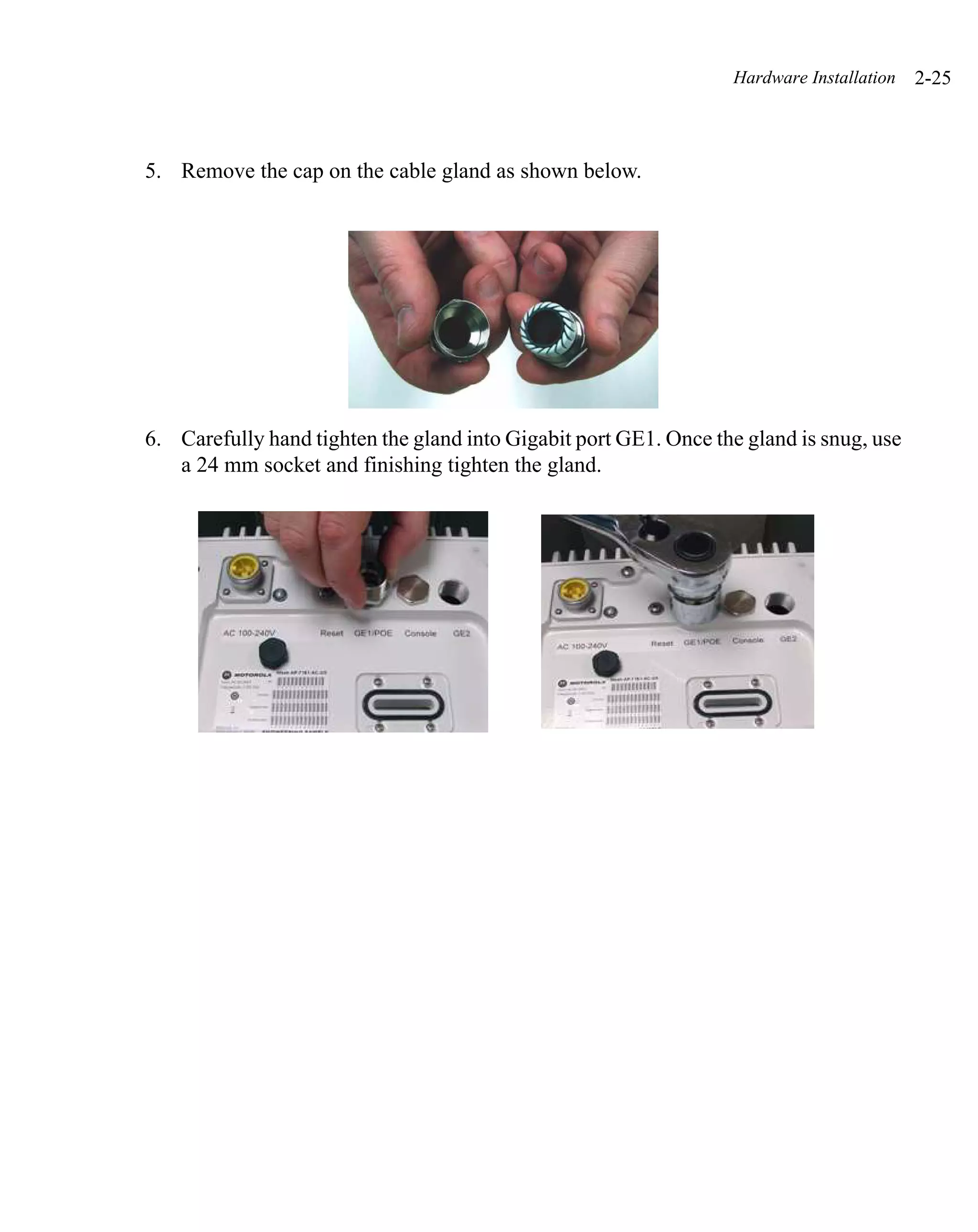 Hardware Installation   2-25



5. Remove the cap on the cable gland as shown below.




6. Carefully hand tighten the gland into Gigabit port GE1. Once the gland is snug, use
   a 24 mm socket and finishing tighten the gland.
 