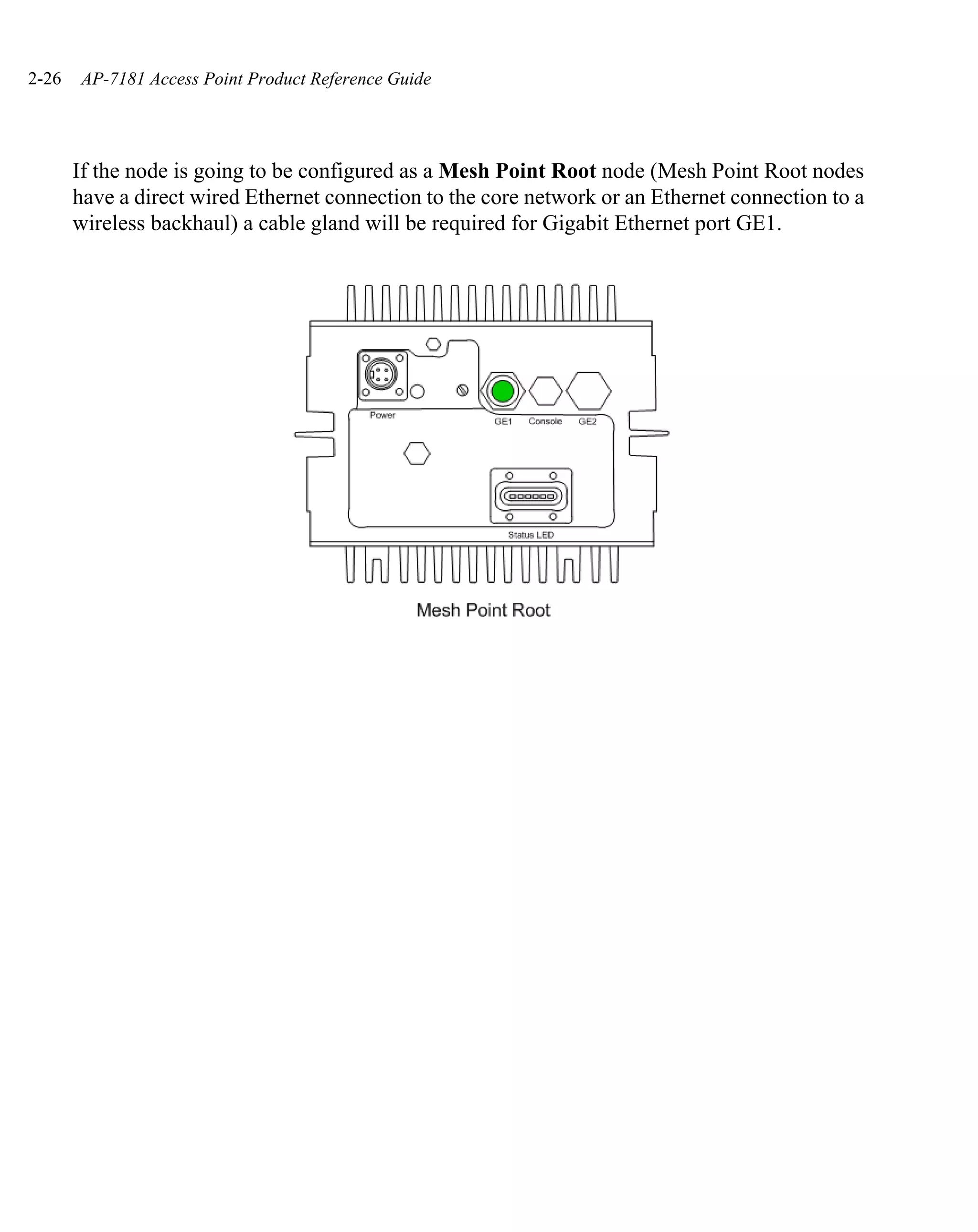 2-26   AP-7181 Access Point Product Reference Guide




       If the node is going to be configured as a Mesh Point Root node (Mesh Point Root nodes
       have a direct wired Ethernet connection to the core network or an Ethernet connection to a
       wireless backhaul) a cable gland will be required for Gigabit Ethernet port GE1.
 