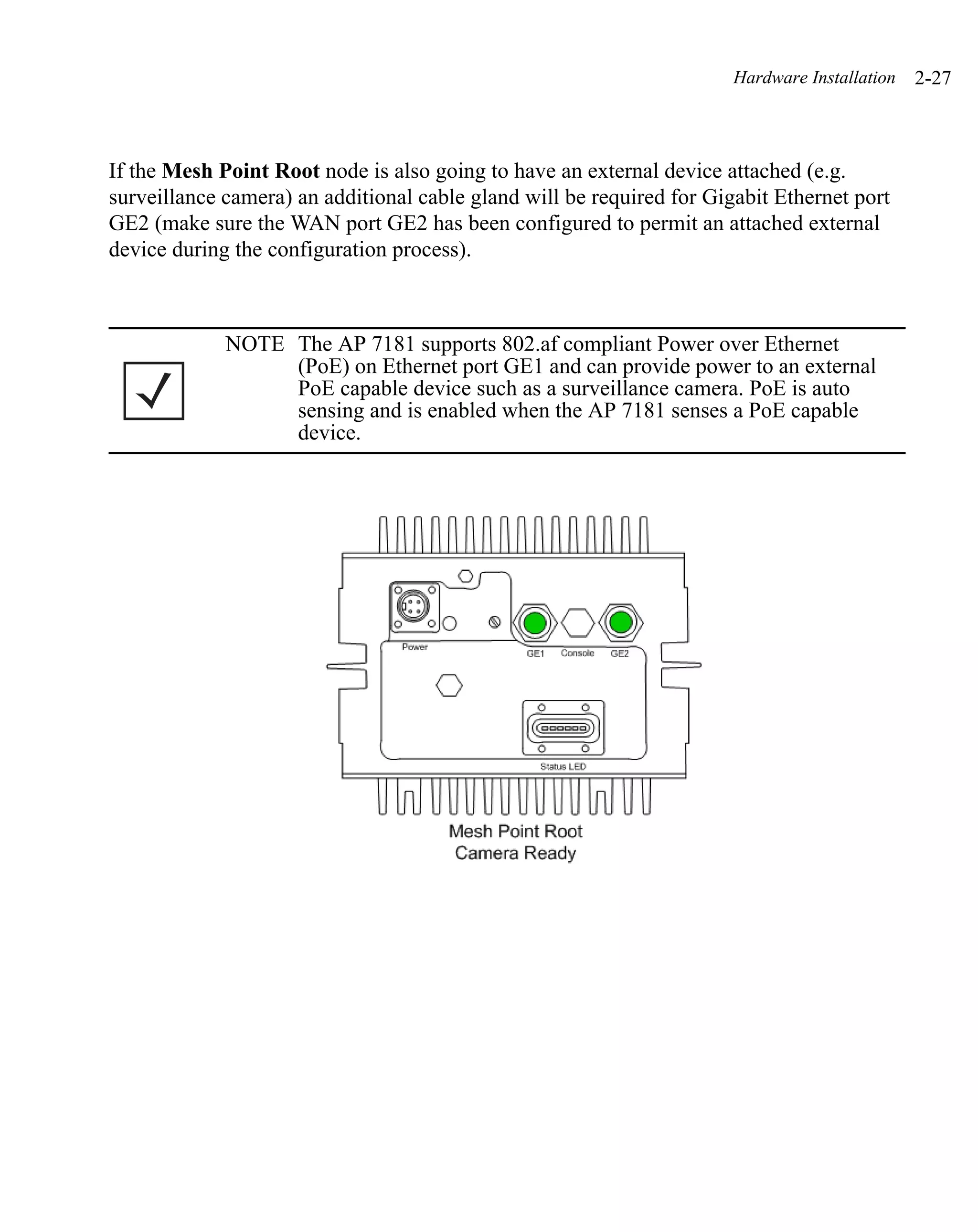 Hardware Installation   2-27



If the Mesh Point Root node is also going to have an external device attached (e.g.
surveillance camera) an additional cable gland will be required for Gigabit Ethernet port
GE2 (make sure the WAN port GE2 has been configured to permit an attached external
device during the configuration process).



             NOTE The AP 7181 supports 802.af compliant Power over Ethernet
                  (PoE) on Ethernet port GE1 and can provide power to an external
                  PoE capable device such as a surveillance camera. PoE is auto
                  sensing and is enabled when the AP 7181 senses a PoE capable
                  device.
 