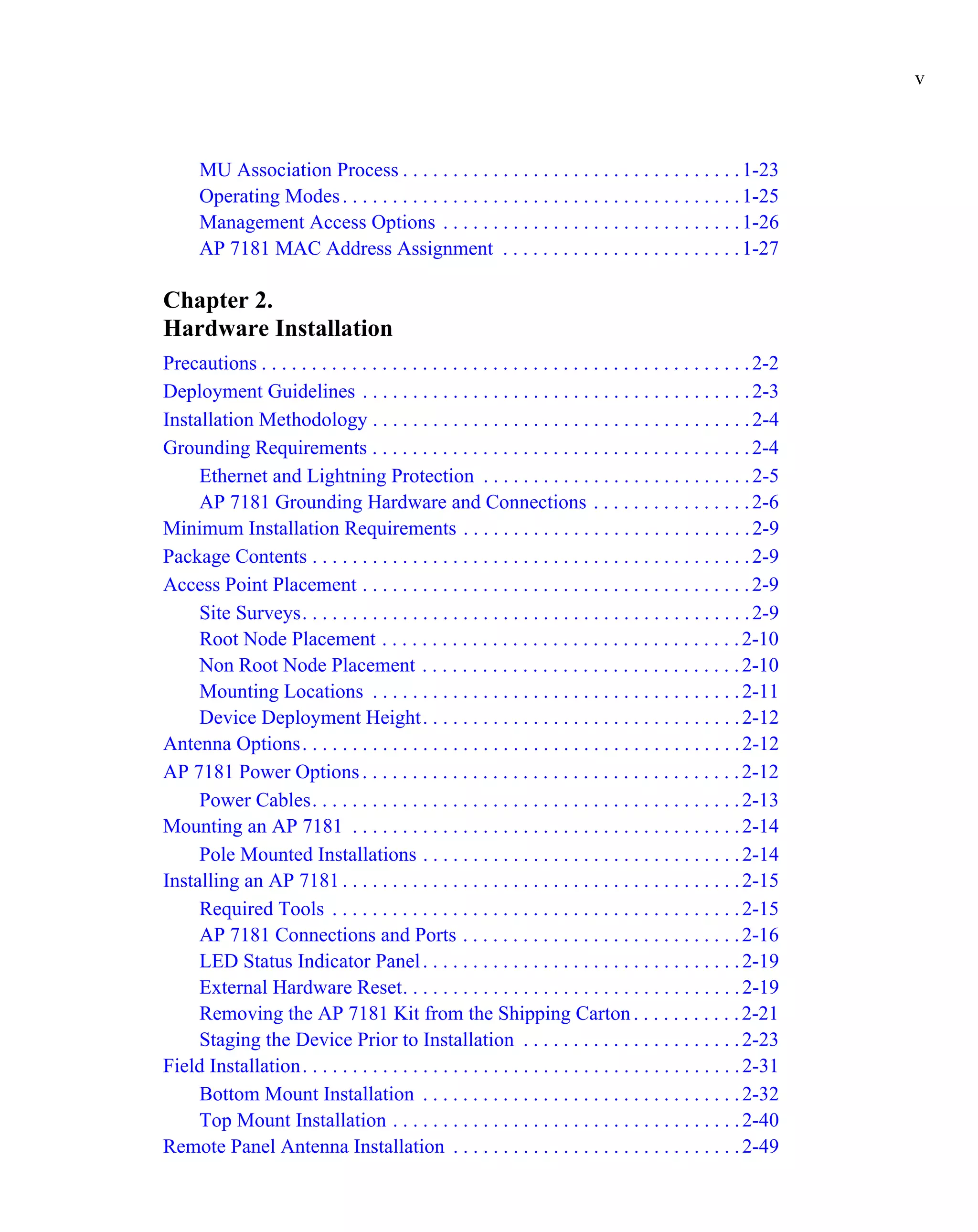 v



      MU Association Process . . . . . . . . . . . . . . . . . . . . . . . . . . . . . . . . . . 1-23
      Operating Modes . . . . . . . . . . . . . . . . . . . . . . . . . . . . . . . . . . . . . . . . 1-25
      Management Access Options . . . . . . . . . . . . . . . . . . . . . . . . . . . . . . 1-26
      AP 7181 MAC Address Assignment . . . . . . . . . . . . . . . . . . . . . . . . 1-27

Chapter 2.
Hardware Installation
Precautions . . . . . . . . . . . . . . . . . . . . . . . . . . . . . . . . . . . . . . . . . . . . . . . . . 2-2
Deployment Guidelines . . . . . . . . . . . . . . . . . . . . . . . . . . . . . . . . . . . . . . . 2-3
Installation Methodology . . . . . . . . . . . . . . . . . . . . . . . . . . . . . . . . . . . . . . 2-4
Grounding Requirements . . . . . . . . . . . . . . . . . . . . . . . . . . . . . . . . . . . . . . 2-4
     Ethernet and Lightning Protection . . . . . . . . . . . . . . . . . . . . . . . . . . . 2-5
     AP 7181 Grounding Hardware and Connections . . . . . . . . . . . . . . . . 2-6
Minimum Installation Requirements . . . . . . . . . . . . . . . . . . . . . . . . . . . . . 2-9
Package Contents . . . . . . . . . . . . . . . . . . . . . . . . . . . . . . . . . . . . . . . . . . . . 2-9
Access Point Placement . . . . . . . . . . . . . . . . . . . . . . . . . . . . . . . . . . . . . . . 2-9
     Site Surveys. . . . . . . . . . . . . . . . . . . . . . . . . . . . . . . . . . . . . . . . . . . . . 2-9
     Root Node Placement . . . . . . . . . . . . . . . . . . . . . . . . . . . . . . . . . . . . 2-10
     Non Root Node Placement . . . . . . . . . . . . . . . . . . . . . . . . . . . . . . . . 2-10
     Mounting Locations . . . . . . . . . . . . . . . . . . . . . . . . . . . . . . . . . . . . . 2-11
     Device Deployment Height. . . . . . . . . . . . . . . . . . . . . . . . . . . . . . . . 2-12
Antenna Options. . . . . . . . . . . . . . . . . . . . . . . . . . . . . . . . . . . . . . . . . . . . 2-12
AP 7181 Power Options . . . . . . . . . . . . . . . . . . . . . . . . . . . . . . . . . . . . . . 2-12
     Power Cables. . . . . . . . . . . . . . . . . . . . . . . . . . . . . . . . . . . . . . . . . . . 2-13
Mounting an AP 7181 . . . . . . . . . . . . . . . . . . . . . . . . . . . . . . . . . . . . . . . 2-14
     Pole Mounted Installations . . . . . . . . . . . . . . . . . . . . . . . . . . . . . . . . 2-14
Installing an AP 7181 . . . . . . . . . . . . . . . . . . . . . . . . . . . . . . . . . . . . . . . . 2-15
     Required Tools . . . . . . . . . . . . . . . . . . . . . . . . . . . . . . . . . . . . . . . . . 2-15
     AP 7181 Connections and Ports . . . . . . . . . . . . . . . . . . . . . . . . . . . . 2-16
     LED Status Indicator Panel . . . . . . . . . . . . . . . . . . . . . . . . . . . . . . . . 2-19
     External Hardware Reset. . . . . . . . . . . . . . . . . . . . . . . . . . . . . . . . . . 2-19
     Removing the AP 7181 Kit from the Shipping Carton . . . . . . . . . . . 2-21
     Staging the Device Prior to Installation . . . . . . . . . . . . . . . . . . . . . . 2-23
Field Installation. . . . . . . . . . . . . . . . . . . . . . . . . . . . . . . . . . . . . . . . . . . . 2-31
     Bottom Mount Installation . . . . . . . . . . . . . . . . . . . . . . . . . . . . . . . . 2-32
     Top Mount Installation . . . . . . . . . . . . . . . . . . . . . . . . . . . . . . . . . . . 2-40
Remote Panel Antenna Installation . . . . . . . . . . . . . . . . . . . . . . . . . . . . . 2-49
 